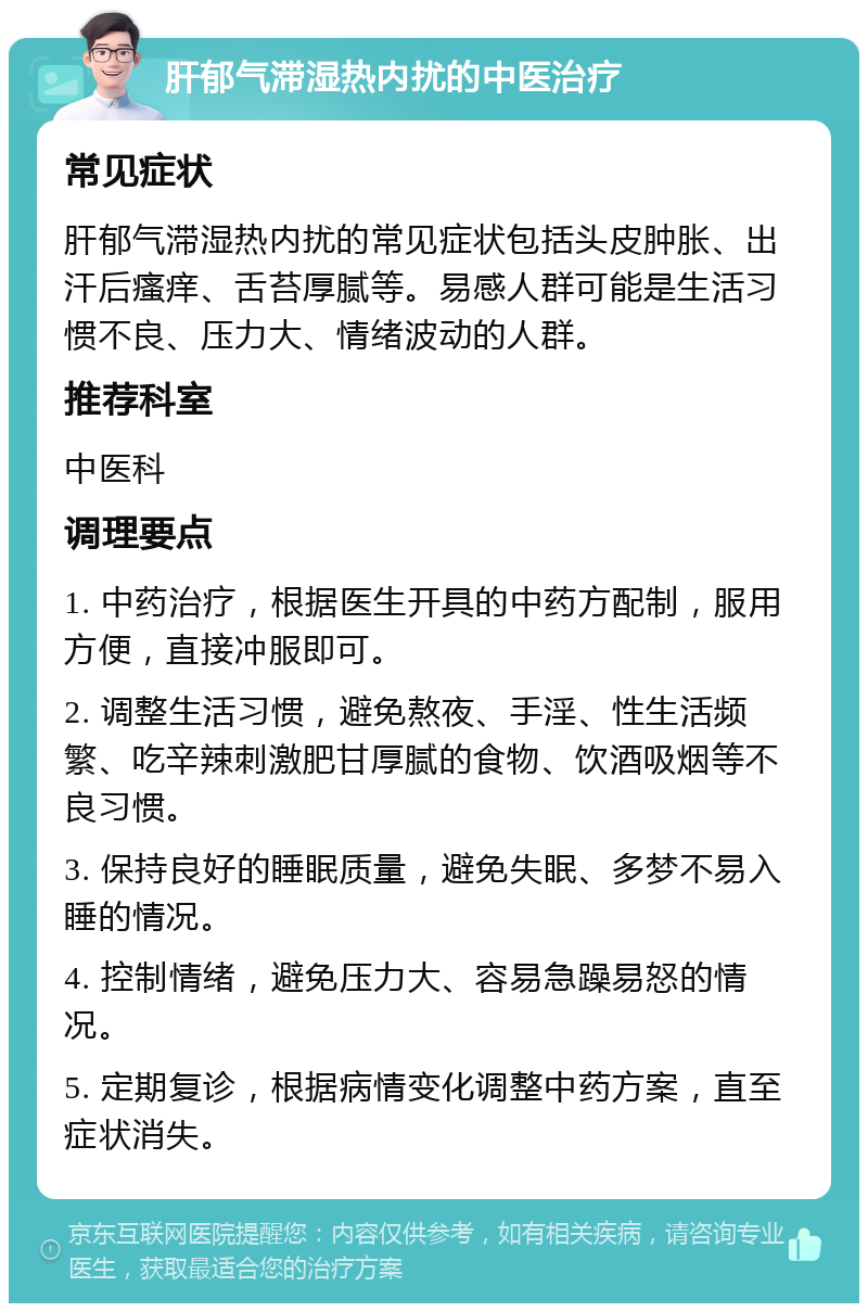 肝郁气滞湿热内扰的中医治疗 常见症状 肝郁气滞湿热内扰的常见症状包括头皮肿胀、出汗后瘙痒、舌苔厚腻等。易感人群可能是生活习惯不良、压力大、情绪波动的人群。 推荐科室 中医科 调理要点 1. 中药治疗，根据医生开具的中药方配制，服用方便，直接冲服即可。 2. 调整生活习惯，避免熬夜、手淫、性生活频繁、吃辛辣刺激肥甘厚腻的食物、饮酒吸烟等不良习惯。 3. 保持良好的睡眠质量，避免失眠、多梦不易入睡的情况。 4. 控制情绪，避免压力大、容易急躁易怒的情况。 5. 定期复诊，根据病情变化调整中药方案，直至症状消失。