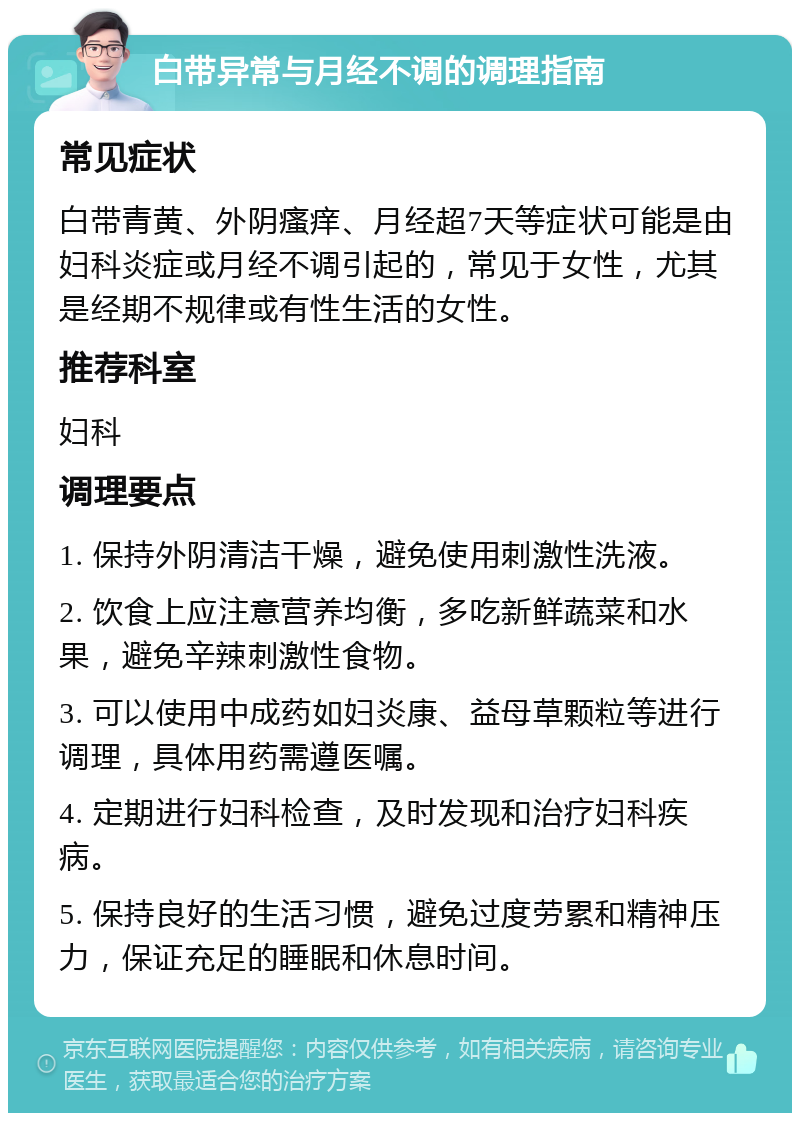 白带异常与月经不调的调理指南 常见症状 白带青黄、外阴瘙痒、月经超7天等症状可能是由妇科炎症或月经不调引起的，常见于女性，尤其是经期不规律或有性生活的女性。 推荐科室 妇科 调理要点 1. 保持外阴清洁干燥，避免使用刺激性洗液。 2. 饮食上应注意营养均衡，多吃新鲜蔬菜和水果，避免辛辣刺激性食物。 3. 可以使用中成药如妇炎康、益母草颗粒等进行调理，具体用药需遵医嘱。 4. 定期进行妇科检查，及时发现和治疗妇科疾病。 5. 保持良好的生活习惯，避免过度劳累和精神压力，保证充足的睡眠和休息时间。