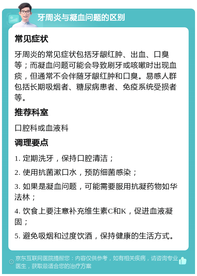 牙周炎与凝血问题的区别 常见症状 牙周炎的常见症状包括牙龈红肿、出血、口臭等；而凝血问题可能会导致刷牙或咳嗽时出现血痰，但通常不会伴随牙龈红肿和口臭。易感人群包括长期吸烟者、糖尿病患者、免疫系统受损者等。 推荐科室 口腔科或血液科 调理要点 1. 定期洗牙，保持口腔清洁； 2. 使用抗菌漱口水，预防细菌感染； 3. 如果是凝血问题，可能需要服用抗凝药物如华法林； 4. 饮食上要注意补充维生素C和K，促进血液凝固； 5. 避免吸烟和过度饮酒，保持健康的生活方式。