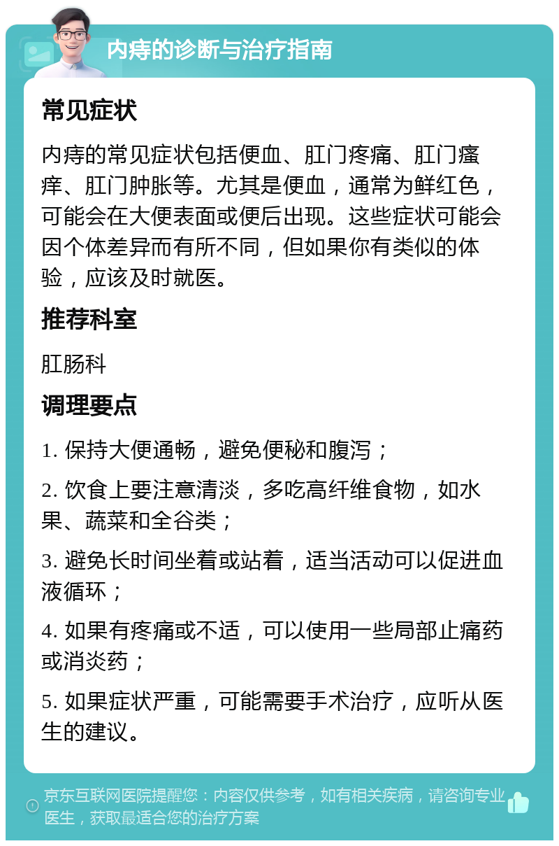 内痔的诊断与治疗指南 常见症状 内痔的常见症状包括便血、肛门疼痛、肛门瘙痒、肛门肿胀等。尤其是便血，通常为鲜红色，可能会在大便表面或便后出现。这些症状可能会因个体差异而有所不同，但如果你有类似的体验，应该及时就医。 推荐科室 肛肠科 调理要点 1. 保持大便通畅，避免便秘和腹泻； 2. 饮食上要注意清淡，多吃高纤维食物，如水果、蔬菜和全谷类； 3. 避免长时间坐着或站着，适当活动可以促进血液循环； 4. 如果有疼痛或不适，可以使用一些局部止痛药或消炎药； 5. 如果症状严重，可能需要手术治疗，应听从医生的建议。