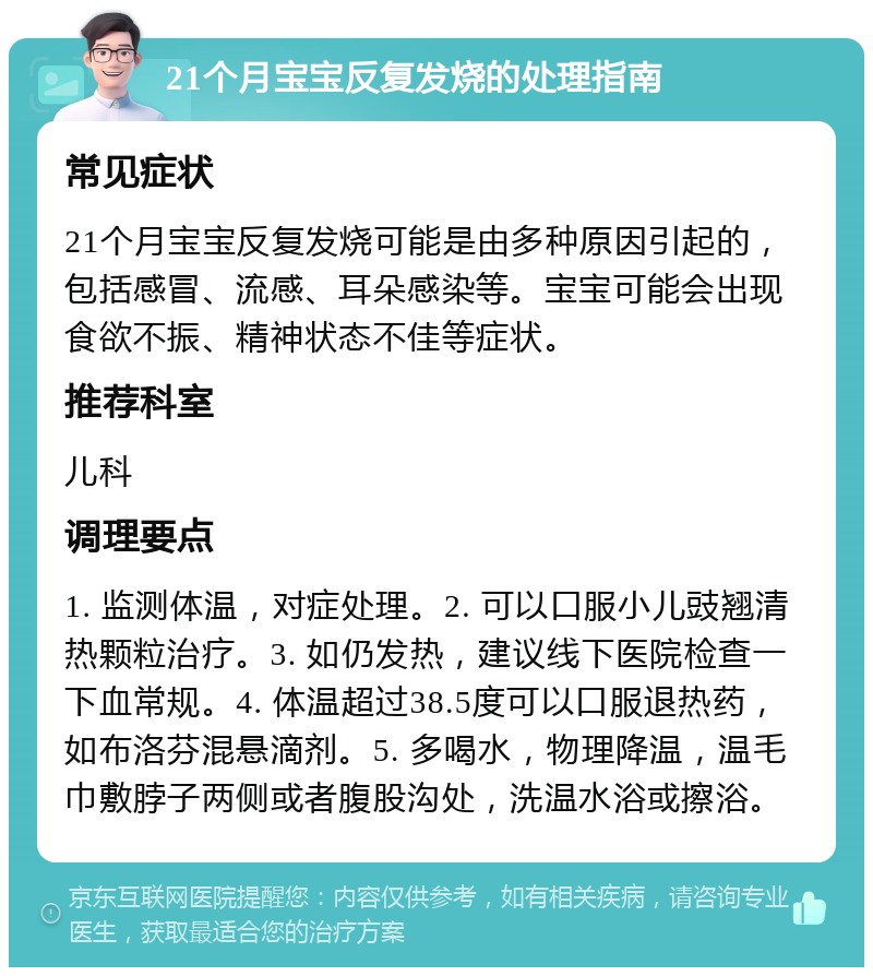 21个月宝宝反复发烧的处理指南 常见症状 21个月宝宝反复发烧可能是由多种原因引起的，包括感冒、流感、耳朵感染等。宝宝可能会出现食欲不振、精神状态不佳等症状。 推荐科室 儿科 调理要点 1. 监测体温，对症处理。2. 可以口服小儿豉翘清热颗粒治疗。3. 如仍发热，建议线下医院检查一下血常规。4. 体温超过38.5度可以口服退热药，如布洛芬混悬滴剂。5. 多喝水，物理降温，温毛巾敷脖子两侧或者腹股沟处，洗温水浴或擦浴。