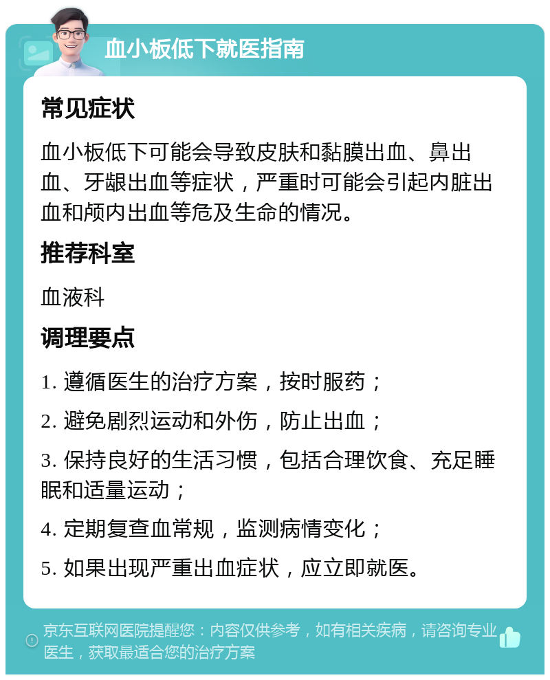 血小板低下就医指南 常见症状 血小板低下可能会导致皮肤和黏膜出血、鼻出血、牙龈出血等症状，严重时可能会引起内脏出血和颅内出血等危及生命的情况。 推荐科室 血液科 调理要点 1. 遵循医生的治疗方案，按时服药； 2. 避免剧烈运动和外伤，防止出血； 3. 保持良好的生活习惯，包括合理饮食、充足睡眠和适量运动； 4. 定期复查血常规，监测病情变化； 5. 如果出现严重出血症状，应立即就医。