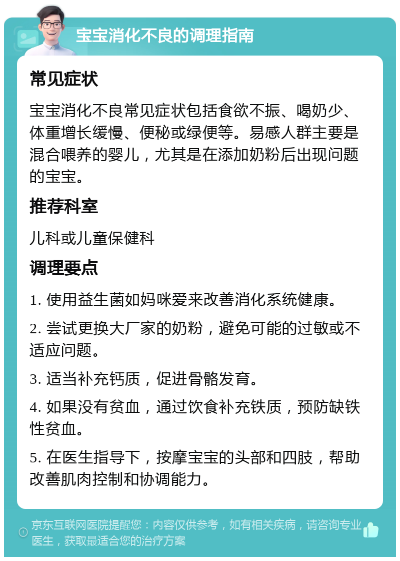 宝宝消化不良的调理指南 常见症状 宝宝消化不良常见症状包括食欲不振、喝奶少、体重增长缓慢、便秘或绿便等。易感人群主要是混合喂养的婴儿，尤其是在添加奶粉后出现问题的宝宝。 推荐科室 儿科或儿童保健科 调理要点 1. 使用益生菌如妈咪爱来改善消化系统健康。 2. 尝试更换大厂家的奶粉，避免可能的过敏或不适应问题。 3. 适当补充钙质，促进骨骼发育。 4. 如果没有贫血，通过饮食补充铁质，预防缺铁性贫血。 5. 在医生指导下，按摩宝宝的头部和四肢，帮助改善肌肉控制和协调能力。