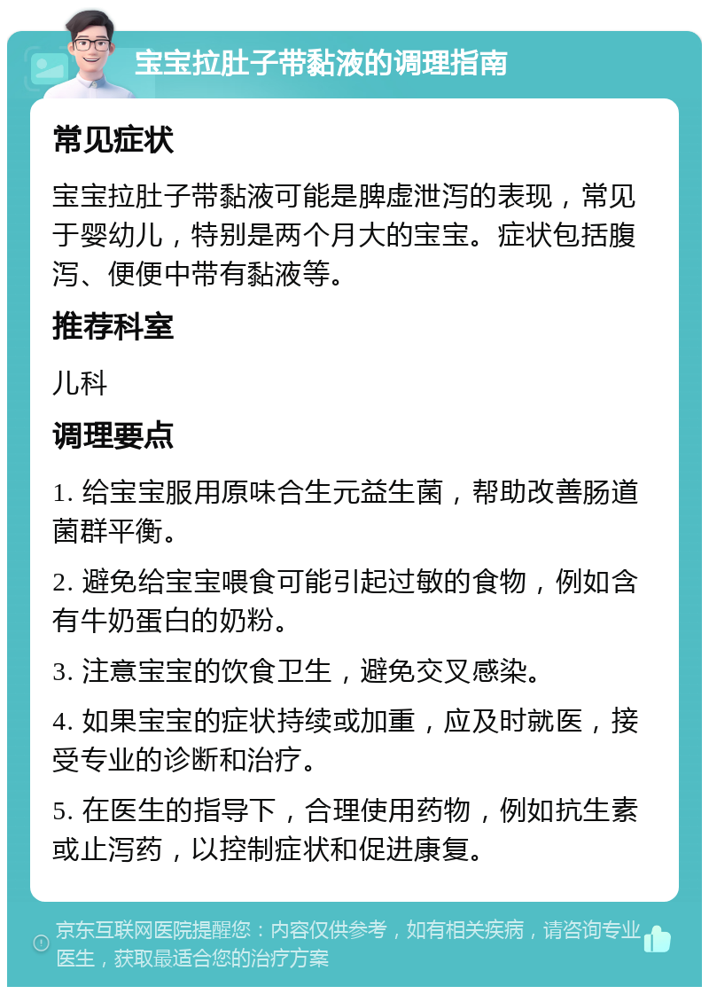 宝宝拉肚子带黏液的调理指南 常见症状 宝宝拉肚子带黏液可能是脾虚泄泻的表现，常见于婴幼儿，特别是两个月大的宝宝。症状包括腹泻、便便中带有黏液等。 推荐科室 儿科 调理要点 1. 给宝宝服用原味合生元益生菌，帮助改善肠道菌群平衡。 2. 避免给宝宝喂食可能引起过敏的食物，例如含有牛奶蛋白的奶粉。 3. 注意宝宝的饮食卫生，避免交叉感染。 4. 如果宝宝的症状持续或加重，应及时就医，接受专业的诊断和治疗。 5. 在医生的指导下，合理使用药物，例如抗生素或止泻药，以控制症状和促进康复。