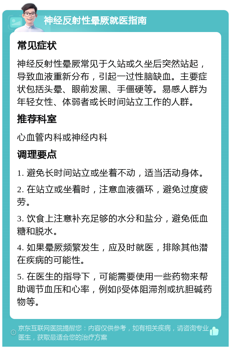 神经反射性晕厥就医指南 常见症状 神经反射性晕厥常见于久站或久坐后突然站起，导致血液重新分布，引起一过性脑缺血。主要症状包括头晕、眼前发黑、手僵硬等。易感人群为年轻女性、体弱者或长时间站立工作的人群。 推荐科室 心血管内科或神经内科 调理要点 1. 避免长时间站立或坐着不动，适当活动身体。 2. 在站立或坐着时，注意血液循环，避免过度疲劳。 3. 饮食上注意补充足够的水分和盐分，避免低血糖和脱水。 4. 如果晕厥频繁发生，应及时就医，排除其他潜在疾病的可能性。 5. 在医生的指导下，可能需要使用一些药物来帮助调节血压和心率，例如β受体阻滞剂或抗胆碱药物等。