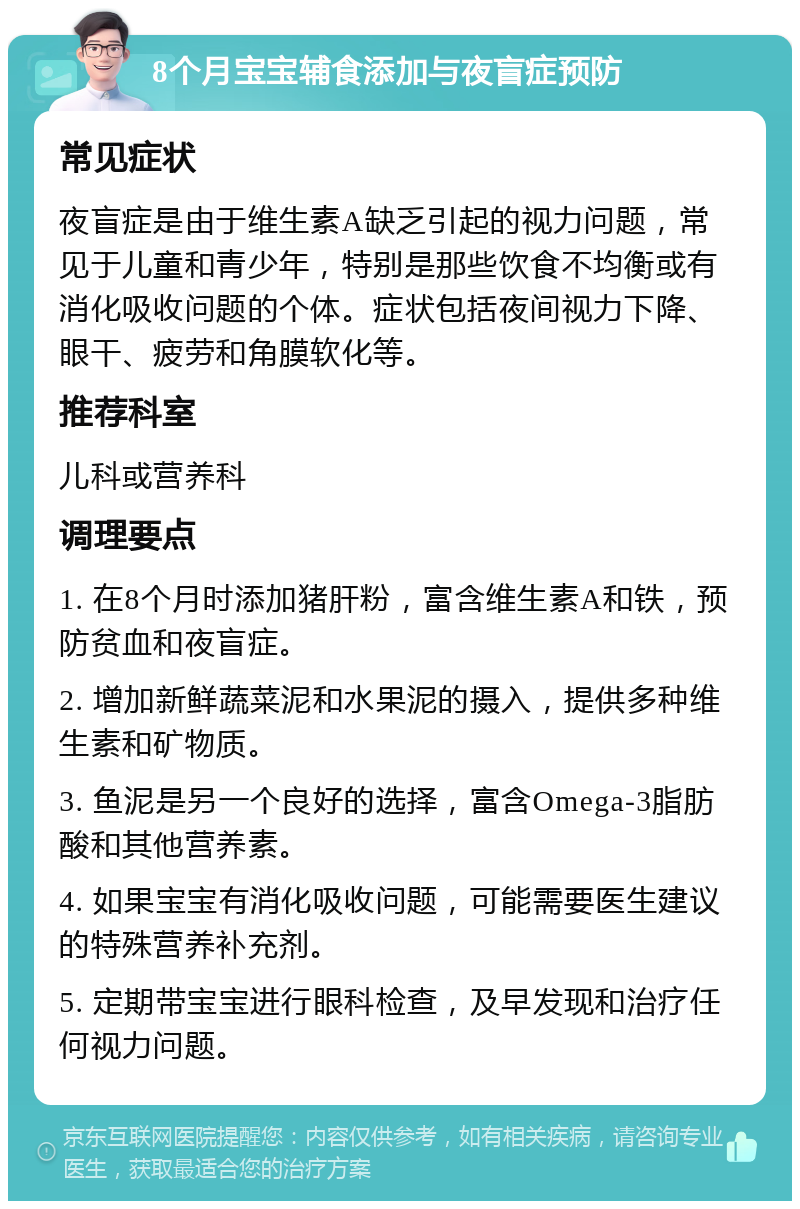 8个月宝宝辅食添加与夜盲症预防 常见症状 夜盲症是由于维生素A缺乏引起的视力问题，常见于儿童和青少年，特别是那些饮食不均衡或有消化吸收问题的个体。症状包括夜间视力下降、眼干、疲劳和角膜软化等。 推荐科室 儿科或营养科 调理要点 1. 在8个月时添加猪肝粉，富含维生素A和铁，预防贫血和夜盲症。 2. 增加新鲜蔬菜泥和水果泥的摄入，提供多种维生素和矿物质。 3. 鱼泥是另一个良好的选择，富含Omega-3脂肪酸和其他营养素。 4. 如果宝宝有消化吸收问题，可能需要医生建议的特殊营养补充剂。 5. 定期带宝宝进行眼科检查，及早发现和治疗任何视力问题。