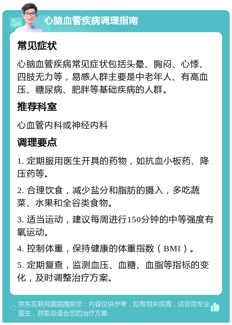 心脑血管疾病调理指南 常见症状 心脑血管疾病常见症状包括头晕、胸闷、心悸、四肢无力等，易感人群主要是中老年人、有高血压、糖尿病、肥胖等基础疾病的人群。 推荐科室 心血管内科或神经内科 调理要点 1. 定期服用医生开具的药物，如抗血小板药、降压药等。 2. 合理饮食，减少盐分和脂肪的摄入，多吃蔬菜、水果和全谷类食物。 3. 适当运动，建议每周进行150分钟的中等强度有氧运动。 4. 控制体重，保持健康的体重指数（BMI）。 5. 定期复查，监测血压、血糖、血脂等指标的变化，及时调整治疗方案。