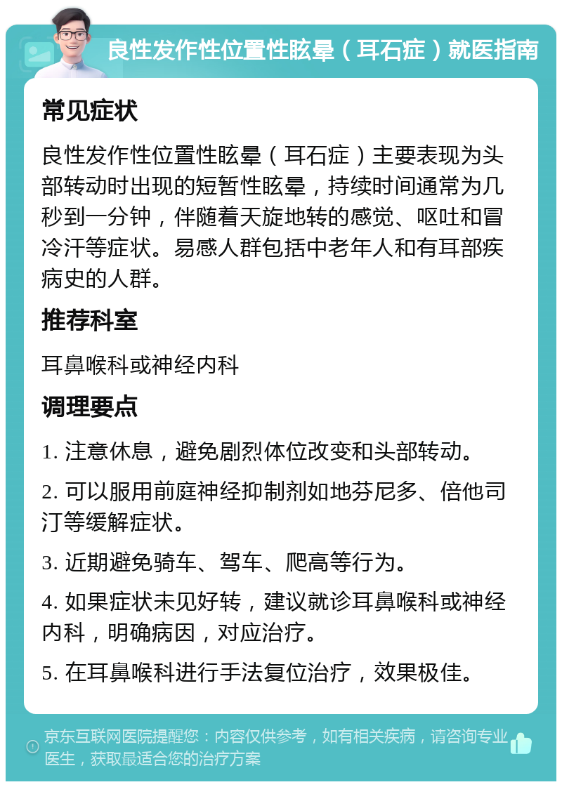 良性发作性位置性眩晕（耳石症）就医指南 常见症状 良性发作性位置性眩晕（耳石症）主要表现为头部转动时出现的短暂性眩晕，持续时间通常为几秒到一分钟，伴随着天旋地转的感觉、呕吐和冒冷汗等症状。易感人群包括中老年人和有耳部疾病史的人群。 推荐科室 耳鼻喉科或神经内科 调理要点 1. 注意休息，避免剧烈体位改变和头部转动。 2. 可以服用前庭神经抑制剂如地芬尼多、倍他司汀等缓解症状。 3. 近期避免骑车、驾车、爬高等行为。 4. 如果症状未见好转，建议就诊耳鼻喉科或神经内科，明确病因，对应治疗。 5. 在耳鼻喉科进行手法复位治疗，效果极佳。