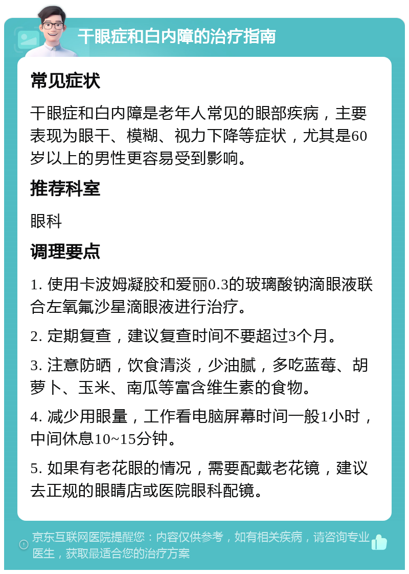 干眼症和白内障的治疗指南 常见症状 干眼症和白内障是老年人常见的眼部疾病，主要表现为眼干、模糊、视力下降等症状，尤其是60岁以上的男性更容易受到影响。 推荐科室 眼科 调理要点 1. 使用卡波姆凝胶和爱丽0.3的玻璃酸钠滴眼液联合左氧氟沙星滴眼液进行治疗。 2. 定期复查，建议复查时间不要超过3个月。 3. 注意防晒，饮食清淡，少油腻，多吃蓝莓、胡萝卜、玉米、南瓜等富含维生素的食物。 4. 减少用眼量，工作看电脑屏幕时间一般1小时，中间休息10~15分钟。 5. 如果有老花眼的情况，需要配戴老花镜，建议去正规的眼睛店或医院眼科配镜。