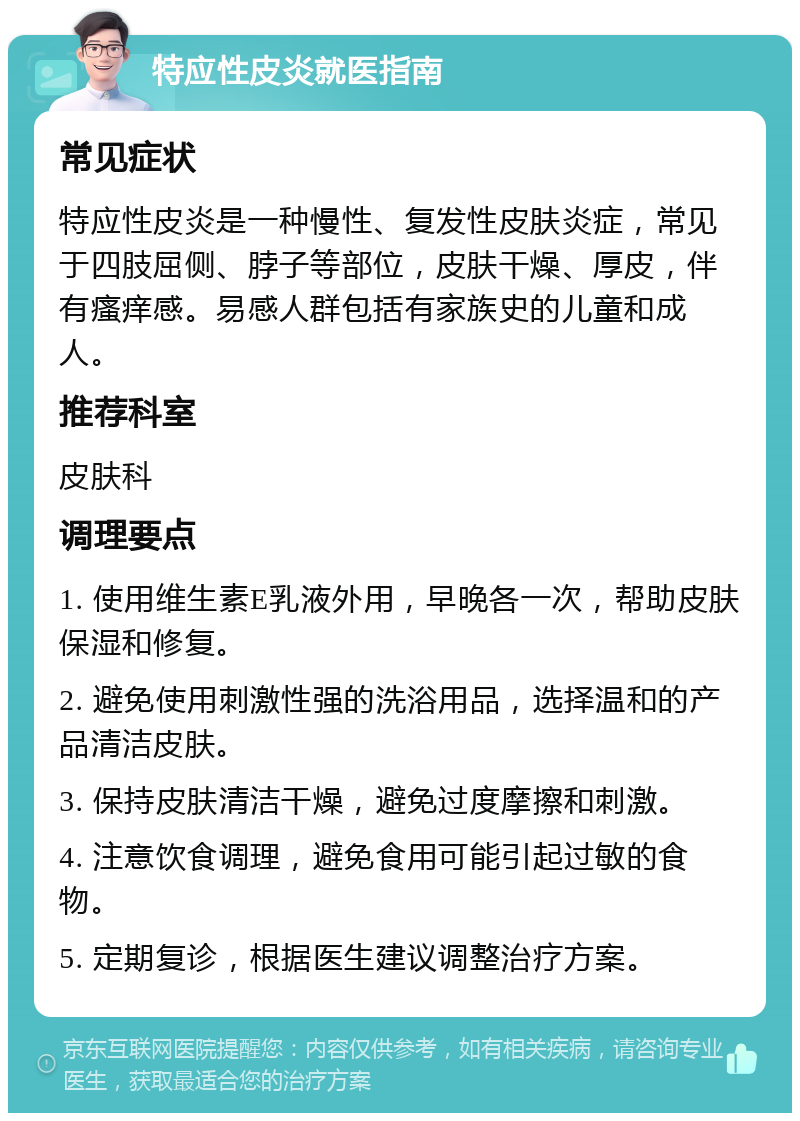 特应性皮炎就医指南 常见症状 特应性皮炎是一种慢性、复发性皮肤炎症，常见于四肢屈侧、脖子等部位，皮肤干燥、厚皮，伴有瘙痒感。易感人群包括有家族史的儿童和成人。 推荐科室 皮肤科 调理要点 1. 使用维生素E乳液外用，早晚各一次，帮助皮肤保湿和修复。 2. 避免使用刺激性强的洗浴用品，选择温和的产品清洁皮肤。 3. 保持皮肤清洁干燥，避免过度摩擦和刺激。 4. 注意饮食调理，避免食用可能引起过敏的食物。 5. 定期复诊，根据医生建议调整治疗方案。