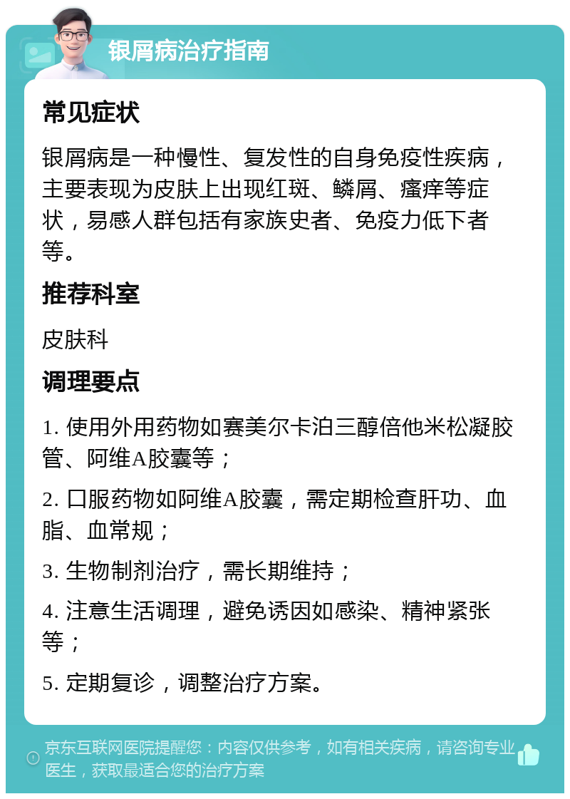 银屑病治疗指南 常见症状 银屑病是一种慢性、复发性的自身免疫性疾病，主要表现为皮肤上出现红斑、鳞屑、瘙痒等症状，易感人群包括有家族史者、免疫力低下者等。 推荐科室 皮肤科 调理要点 1. 使用外用药物如赛美尔卡泊三醇倍他米松凝胶管、阿维A胶囊等； 2. 口服药物如阿维A胶囊，需定期检查肝功、血脂、血常规； 3. 生物制剂治疗，需长期维持； 4. 注意生活调理，避免诱因如感染、精神紧张等； 5. 定期复诊，调整治疗方案。