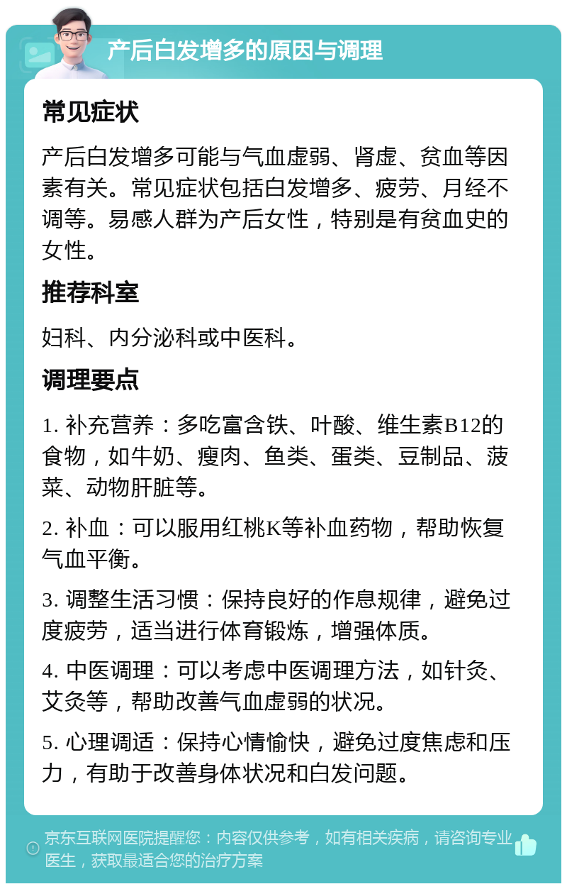 产后白发增多的原因与调理 常见症状 产后白发增多可能与气血虚弱、肾虚、贫血等因素有关。常见症状包括白发增多、疲劳、月经不调等。易感人群为产后女性，特别是有贫血史的女性。 推荐科室 妇科、内分泌科或中医科。 调理要点 1. 补充营养：多吃富含铁、叶酸、维生素B12的食物，如牛奶、瘦肉、鱼类、蛋类、豆制品、菠菜、动物肝脏等。 2. 补血：可以服用红桃K等补血药物，帮助恢复气血平衡。 3. 调整生活习惯：保持良好的作息规律，避免过度疲劳，适当进行体育锻炼，增强体质。 4. 中医调理：可以考虑中医调理方法，如针灸、艾灸等，帮助改善气血虚弱的状况。 5. 心理调适：保持心情愉快，避免过度焦虑和压力，有助于改善身体状况和白发问题。