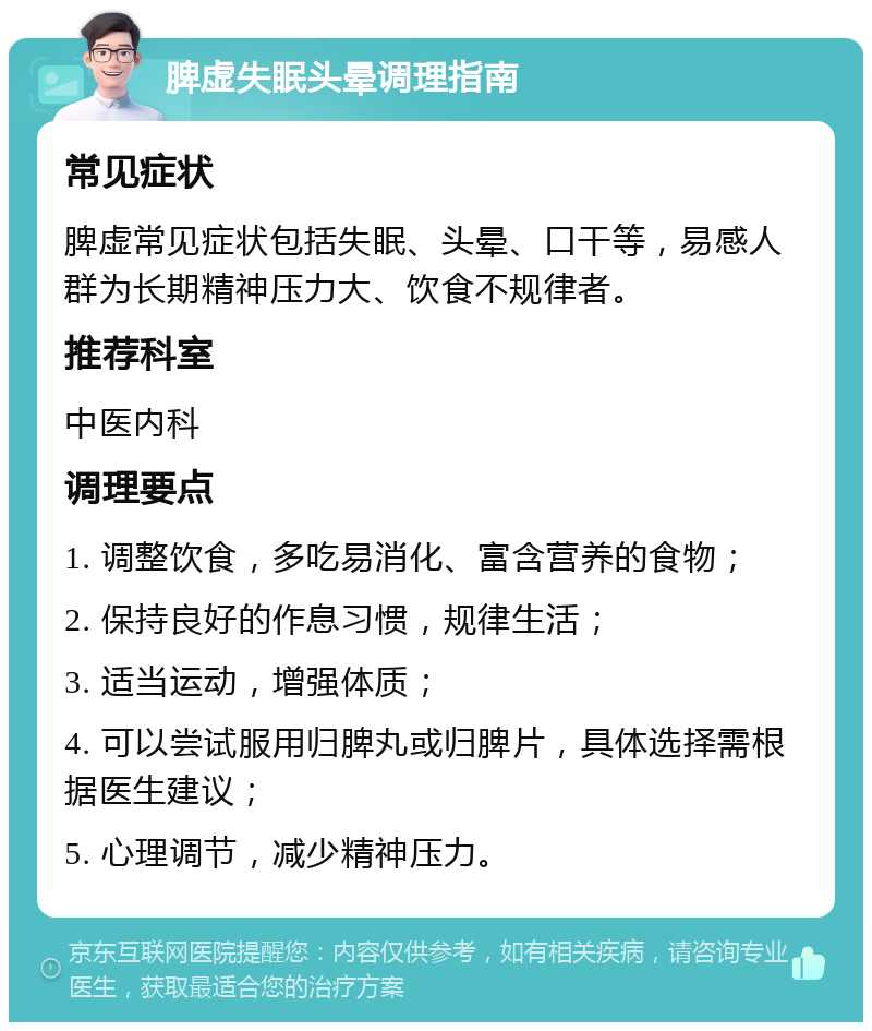 脾虚失眠头晕调理指南 常见症状 脾虚常见症状包括失眠、头晕、口干等，易感人群为长期精神压力大、饮食不规律者。 推荐科室 中医内科 调理要点 1. 调整饮食，多吃易消化、富含营养的食物； 2. 保持良好的作息习惯，规律生活； 3. 适当运动，增强体质； 4. 可以尝试服用归脾丸或归脾片，具体选择需根据医生建议； 5. 心理调节，减少精神压力。