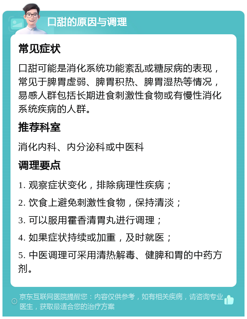 口甜的原因与调理 常见症状 口甜可能是消化系统功能紊乱或糖尿病的表现，常见于脾胃虚弱、脾胃积热、脾胃湿热等情况，易感人群包括长期进食刺激性食物或有慢性消化系统疾病的人群。 推荐科室 消化内科、内分泌科或中医科 调理要点 1. 观察症状变化，排除病理性疾病； 2. 饮食上避免刺激性食物，保持清淡； 3. 可以服用霍香清胃丸进行调理； 4. 如果症状持续或加重，及时就医； 5. 中医调理可采用清热解毒、健脾和胃的中药方剂。