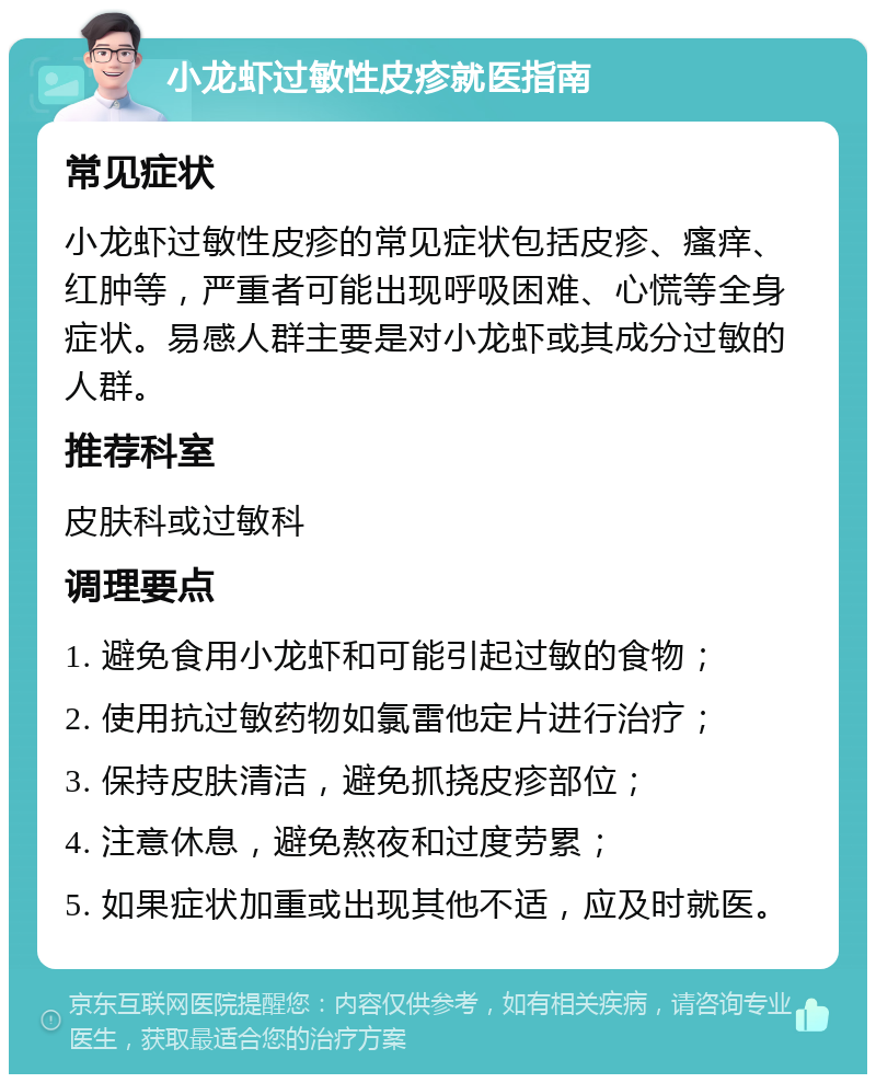 小龙虾过敏性皮疹就医指南 常见症状 小龙虾过敏性皮疹的常见症状包括皮疹、瘙痒、红肿等，严重者可能出现呼吸困难、心慌等全身症状。易感人群主要是对小龙虾或其成分过敏的人群。 推荐科室 皮肤科或过敏科 调理要点 1. 避免食用小龙虾和可能引起过敏的食物； 2. 使用抗过敏药物如氯雷他定片进行治疗； 3. 保持皮肤清洁，避免抓挠皮疹部位； 4. 注意休息，避免熬夜和过度劳累； 5. 如果症状加重或出现其他不适，应及时就医。