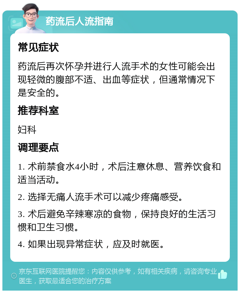 药流后人流指南 常见症状 药流后再次怀孕并进行人流手术的女性可能会出现轻微的腹部不适、出血等症状，但通常情况下是安全的。 推荐科室 妇科 调理要点 1. 术前禁食水4小时，术后注意休息、营养饮食和适当活动。 2. 选择无痛人流手术可以减少疼痛感受。 3. 术后避免辛辣寒凉的食物，保持良好的生活习惯和卫生习惯。 4. 如果出现异常症状，应及时就医。