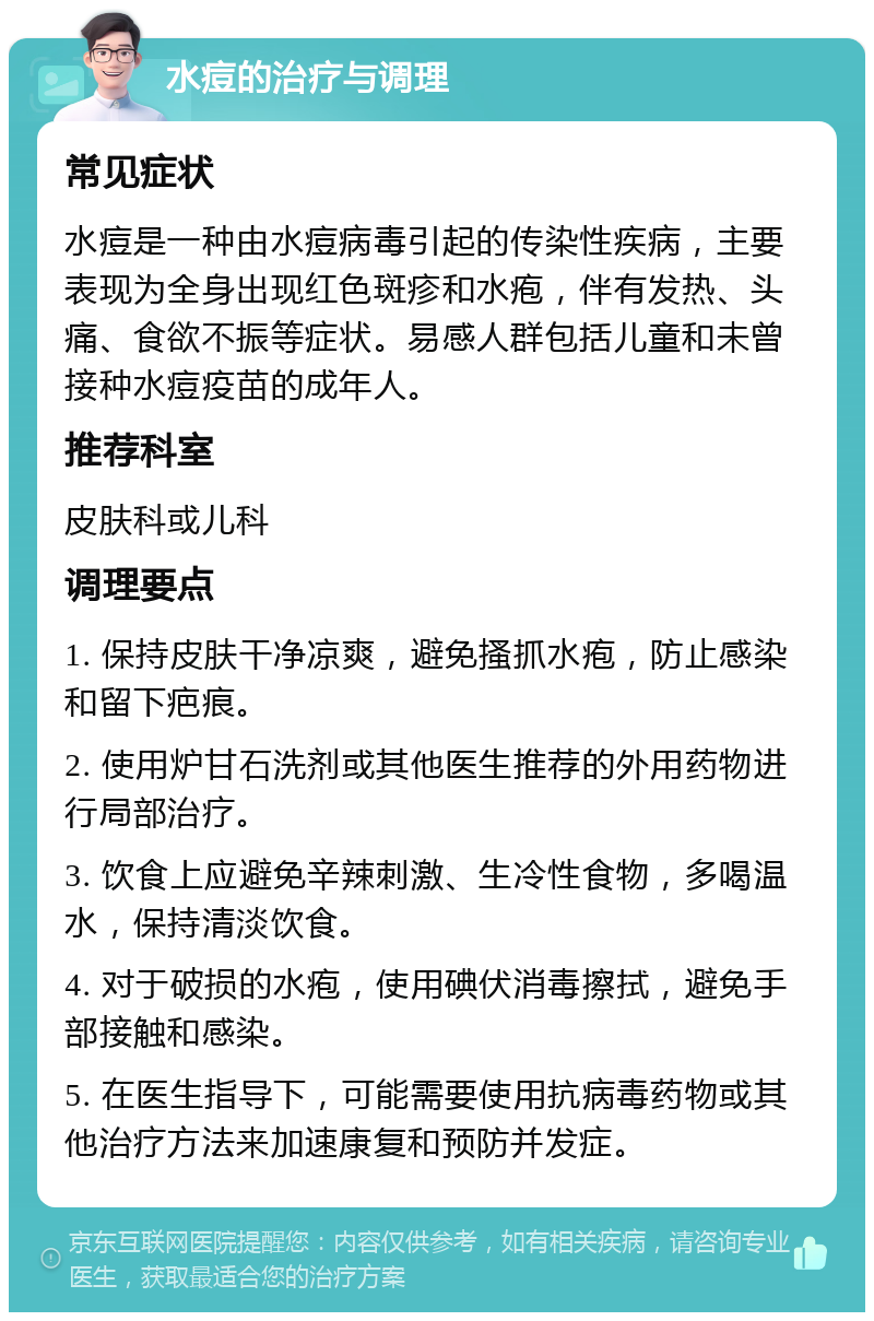 水痘的治疗与调理 常见症状 水痘是一种由水痘病毒引起的传染性疾病，主要表现为全身出现红色斑疹和水疱，伴有发热、头痛、食欲不振等症状。易感人群包括儿童和未曾接种水痘疫苗的成年人。 推荐科室 皮肤科或儿科 调理要点 1. 保持皮肤干净凉爽，避免搔抓水疱，防止感染和留下疤痕。 2. 使用炉甘石洗剂或其他医生推荐的外用药物进行局部治疗。 3. 饮食上应避免辛辣刺激、生冷性食物，多喝温水，保持清淡饮食。 4. 对于破损的水疱，使用碘伏消毒擦拭，避免手部接触和感染。 5. 在医生指导下，可能需要使用抗病毒药物或其他治疗方法来加速康复和预防并发症。