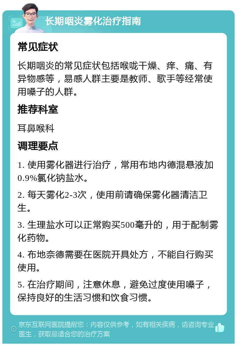 长期咽炎雾化治疗指南 常见症状 长期咽炎的常见症状包括喉咙干燥、痒、痛、有异物感等，易感人群主要是教师、歌手等经常使用嗓子的人群。 推荐科室 耳鼻喉科 调理要点 1. 使用雾化器进行治疗，常用布地内德混悬液加0.9%氯化钠盐水。 2. 每天雾化2-3次，使用前请确保雾化器清洁卫生。 3. 生理盐水可以正常购买500毫升的，用于配制雾化药物。 4. 布地奈德需要在医院开具处方，不能自行购买使用。 5. 在治疗期间，注意休息，避免过度使用嗓子，保持良好的生活习惯和饮食习惯。