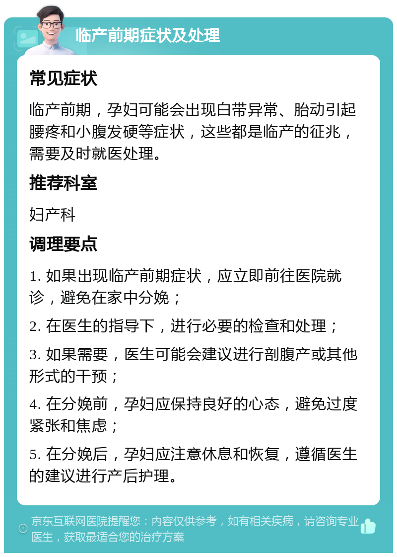 临产前期症状及处理 常见症状 临产前期，孕妇可能会出现白带异常、胎动引起腰疼和小腹发硬等症状，这些都是临产的征兆，需要及时就医处理。 推荐科室 妇产科 调理要点 1. 如果出现临产前期症状，应立即前往医院就诊，避免在家中分娩； 2. 在医生的指导下，进行必要的检查和处理； 3. 如果需要，医生可能会建议进行剖腹产或其他形式的干预； 4. 在分娩前，孕妇应保持良好的心态，避免过度紧张和焦虑； 5. 在分娩后，孕妇应注意休息和恢复，遵循医生的建议进行产后护理。