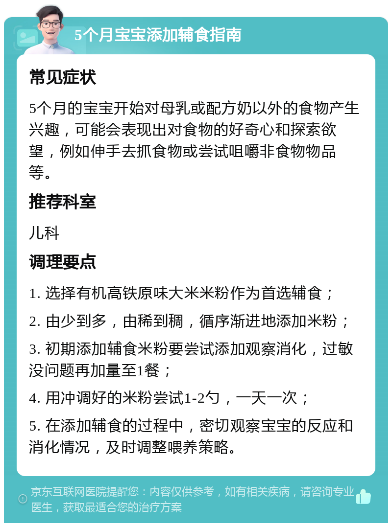 5个月宝宝添加辅食指南 常见症状 5个月的宝宝开始对母乳或配方奶以外的食物产生兴趣，可能会表现出对食物的好奇心和探索欲望，例如伸手去抓食物或尝试咀嚼非食物物品等。 推荐科室 儿科 调理要点 1. 选择有机高铁原味大米米粉作为首选辅食； 2. 由少到多，由稀到稠，循序渐进地添加米粉； 3. 初期添加辅食米粉要尝试添加观察消化，过敏没问题再加量至1餐； 4. 用冲调好的米粉尝试1-2勺，一天一次； 5. 在添加辅食的过程中，密切观察宝宝的反应和消化情况，及时调整喂养策略。