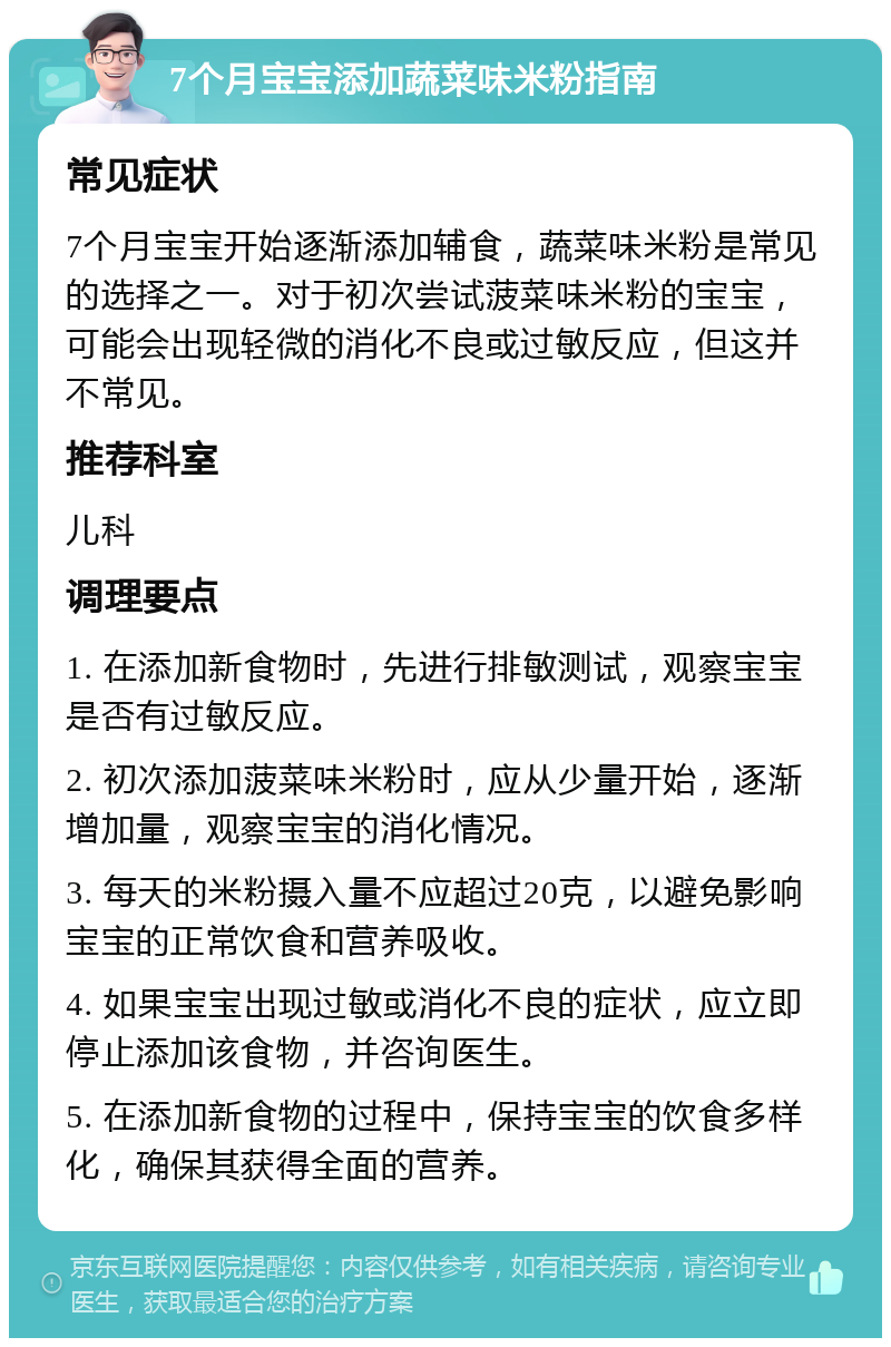 7个月宝宝添加蔬菜味米粉指南 常见症状 7个月宝宝开始逐渐添加辅食，蔬菜味米粉是常见的选择之一。对于初次尝试菠菜味米粉的宝宝，可能会出现轻微的消化不良或过敏反应，但这并不常见。 推荐科室 儿科 调理要点 1. 在添加新食物时，先进行排敏测试，观察宝宝是否有过敏反应。 2. 初次添加菠菜味米粉时，应从少量开始，逐渐增加量，观察宝宝的消化情况。 3. 每天的米粉摄入量不应超过20克，以避免影响宝宝的正常饮食和营养吸收。 4. 如果宝宝出现过敏或消化不良的症状，应立即停止添加该食物，并咨询医生。 5. 在添加新食物的过程中，保持宝宝的饮食多样化，确保其获得全面的营养。