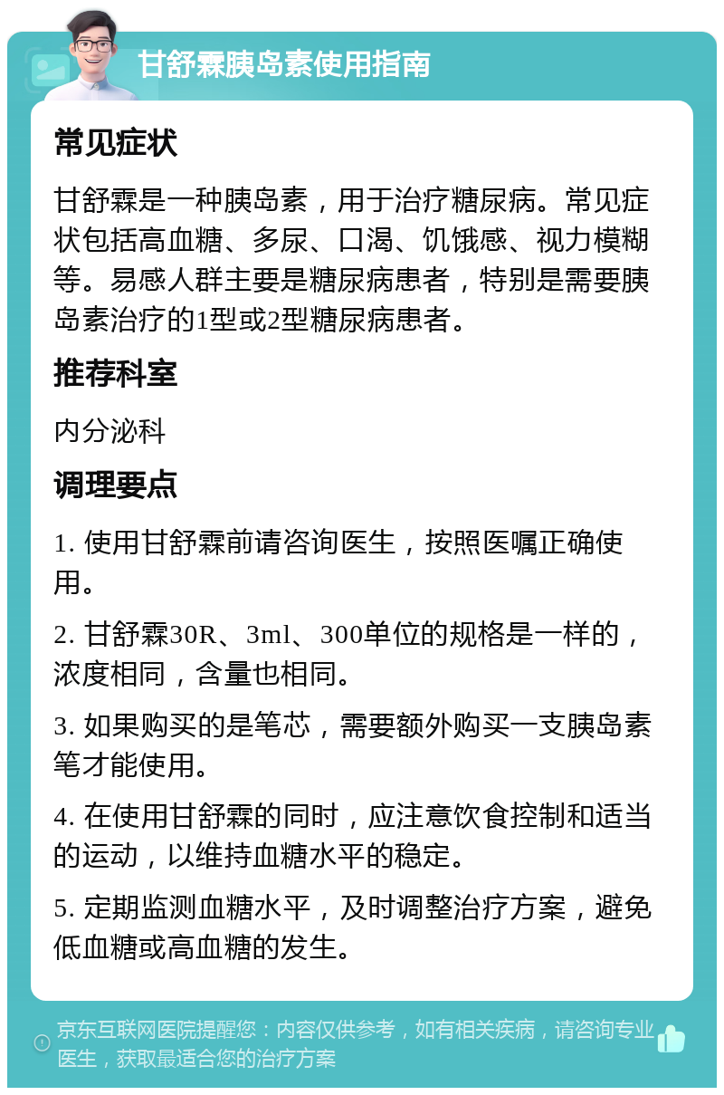 甘舒霖胰岛素使用指南 常见症状 甘舒霖是一种胰岛素，用于治疗糖尿病。常见症状包括高血糖、多尿、口渴、饥饿感、视力模糊等。易感人群主要是糖尿病患者，特别是需要胰岛素治疗的1型或2型糖尿病患者。 推荐科室 内分泌科 调理要点 1. 使用甘舒霖前请咨询医生，按照医嘱正确使用。 2. 甘舒霖30R、3ml、300单位的规格是一样的，浓度相同，含量也相同。 3. 如果购买的是笔芯，需要额外购买一支胰岛素笔才能使用。 4. 在使用甘舒霖的同时，应注意饮食控制和适当的运动，以维持血糖水平的稳定。 5. 定期监测血糖水平，及时调整治疗方案，避免低血糖或高血糖的发生。