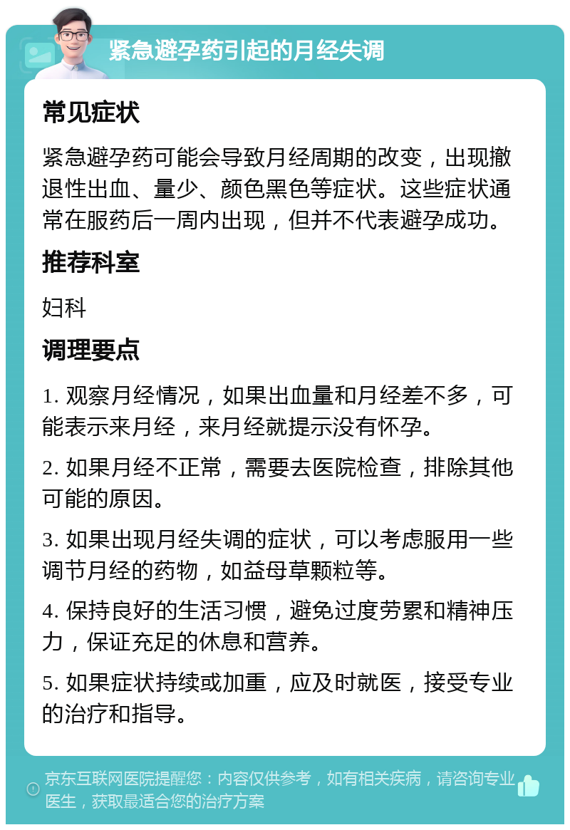 紧急避孕药引起的月经失调 常见症状 紧急避孕药可能会导致月经周期的改变，出现撤退性出血、量少、颜色黑色等症状。这些症状通常在服药后一周内出现，但并不代表避孕成功。 推荐科室 妇科 调理要点 1. 观察月经情况，如果出血量和月经差不多，可能表示来月经，来月经就提示没有怀孕。 2. 如果月经不正常，需要去医院检查，排除其他可能的原因。 3. 如果出现月经失调的症状，可以考虑服用一些调节月经的药物，如益母草颗粒等。 4. 保持良好的生活习惯，避免过度劳累和精神压力，保证充足的休息和营养。 5. 如果症状持续或加重，应及时就医，接受专业的治疗和指导。