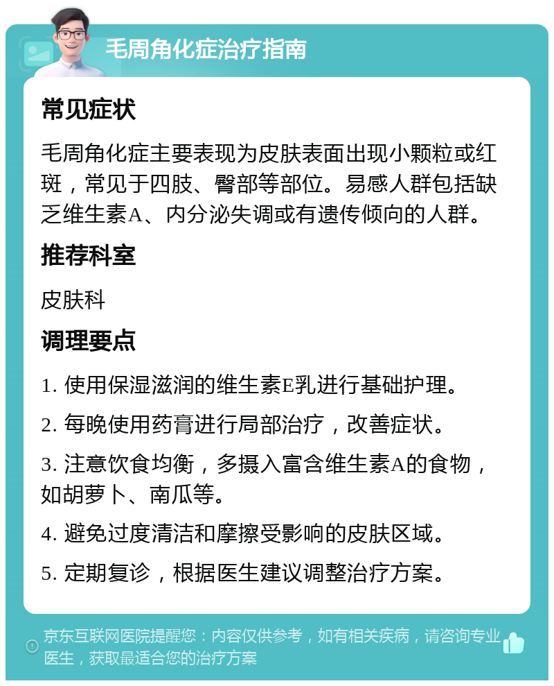 毛周角化症治疗指南 常见症状 毛周角化症主要表现为皮肤表面出现小颗粒或红斑，常见于四肢、臀部等部位。易感人群包括缺乏维生素A、内分泌失调或有遗传倾向的人群。 推荐科室 皮肤科 调理要点 1. 使用保湿滋润的维生素E乳进行基础护理。 2. 每晚使用药膏进行局部治疗，改善症状。 3. 注意饮食均衡，多摄入富含维生素A的食物，如胡萝卜、南瓜等。 4. 避免过度清洁和摩擦受影响的皮肤区域。 5. 定期复诊，根据医生建议调整治疗方案。