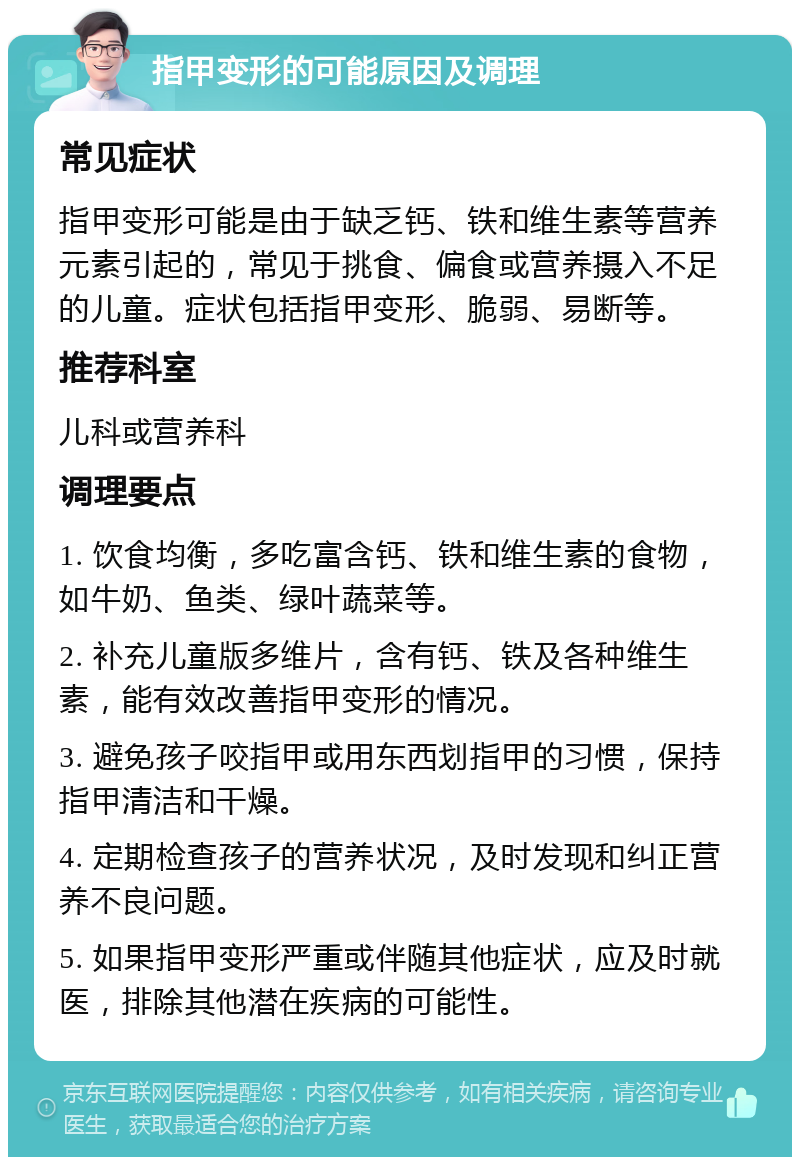 指甲变形的可能原因及调理 常见症状 指甲变形可能是由于缺乏钙、铁和维生素等营养元素引起的，常见于挑食、偏食或营养摄入不足的儿童。症状包括指甲变形、脆弱、易断等。 推荐科室 儿科或营养科 调理要点 1. 饮食均衡，多吃富含钙、铁和维生素的食物，如牛奶、鱼类、绿叶蔬菜等。 2. 补充儿童版多维片，含有钙、铁及各种维生素，能有效改善指甲变形的情况。 3. 避免孩子咬指甲或用东西划指甲的习惯，保持指甲清洁和干燥。 4. 定期检查孩子的营养状况，及时发现和纠正营养不良问题。 5. 如果指甲变形严重或伴随其他症状，应及时就医，排除其他潜在疾病的可能性。