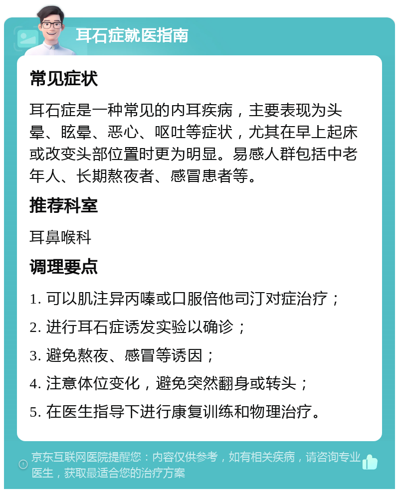 耳石症就医指南 常见症状 耳石症是一种常见的内耳疾病，主要表现为头晕、眩晕、恶心、呕吐等症状，尤其在早上起床或改变头部位置时更为明显。易感人群包括中老年人、长期熬夜者、感冒患者等。 推荐科室 耳鼻喉科 调理要点 1. 可以肌注异丙嗪或口服倍他司汀对症治疗； 2. 进行耳石症诱发实验以确诊； 3. 避免熬夜、感冒等诱因； 4. 注意体位变化，避免突然翻身或转头； 5. 在医生指导下进行康复训练和物理治疗。