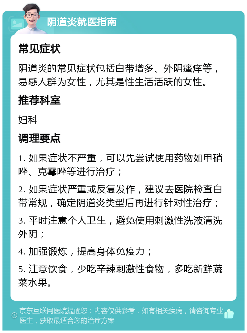 阴道炎就医指南 常见症状 阴道炎的常见症状包括白带增多、外阴瘙痒等，易感人群为女性，尤其是性生活活跃的女性。 推荐科室 妇科 调理要点 1. 如果症状不严重，可以先尝试使用药物如甲硝唑、克霉唑等进行治疗； 2. 如果症状严重或反复发作，建议去医院检查白带常规，确定阴道炎类型后再进行针对性治疗； 3. 平时注意个人卫生，避免使用刺激性洗液清洗外阴； 4. 加强锻炼，提高身体免疫力； 5. 注意饮食，少吃辛辣刺激性食物，多吃新鲜蔬菜水果。