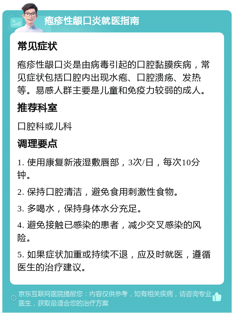 疱疹性龈口炎就医指南 常见症状 疱疹性龈口炎是由病毒引起的口腔黏膜疾病，常见症状包括口腔内出现水疱、口腔溃疡、发热等。易感人群主要是儿童和免疫力较弱的成人。 推荐科室 口腔科或儿科 调理要点 1. 使用康复新液湿敷唇部，3次/日，每次10分钟。 2. 保持口腔清洁，避免食用刺激性食物。 3. 多喝水，保持身体水分充足。 4. 避免接触已感染的患者，减少交叉感染的风险。 5. 如果症状加重或持续不退，应及时就医，遵循医生的治疗建议。