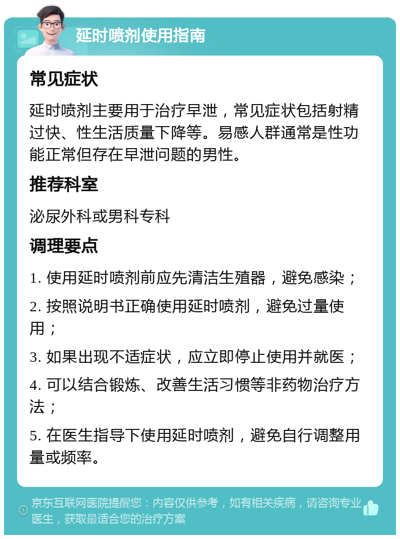 延时喷剂使用指南 常见症状 延时喷剂主要用于治疗早泄，常见症状包括射精过快、性生活质量下降等。易感人群通常是性功能正常但存在早泄问题的男性。 推荐科室 泌尿外科或男科专科 调理要点 1. 使用延时喷剂前应先清洁生殖器，避免感染； 2. 按照说明书正确使用延时喷剂，避免过量使用； 3. 如果出现不适症状，应立即停止使用并就医； 4. 可以结合锻炼、改善生活习惯等非药物治疗方法； 5. 在医生指导下使用延时喷剂，避免自行调整用量或频率。