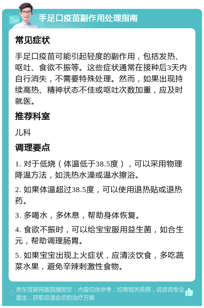 手足口疫苗副作用处理指南 常见症状 手足口疫苗可能引起轻度的副作用，包括发热、呕吐、食欲不振等。这些症状通常在接种后3天内自行消失，不需要特殊处理。然而，如果出现持续高热、精神状态不佳或呕吐次数加重，应及时就医。 推荐科室 儿科 调理要点 1. 对于低烧（体温低于38.5度），可以采用物理降温方法，如洗热水澡或温水擦浴。 2. 如果体温超过38.5度，可以使用退热贴或退热药。 3. 多喝水，多休息，帮助身体恢复。 4. 食欲不振时，可以给宝宝服用益生菌，如合生元，帮助调理肠胃。 5. 如果宝宝出现上火症状，应清淡饮食，多吃蔬菜水果，避免辛辣刺激性食物。