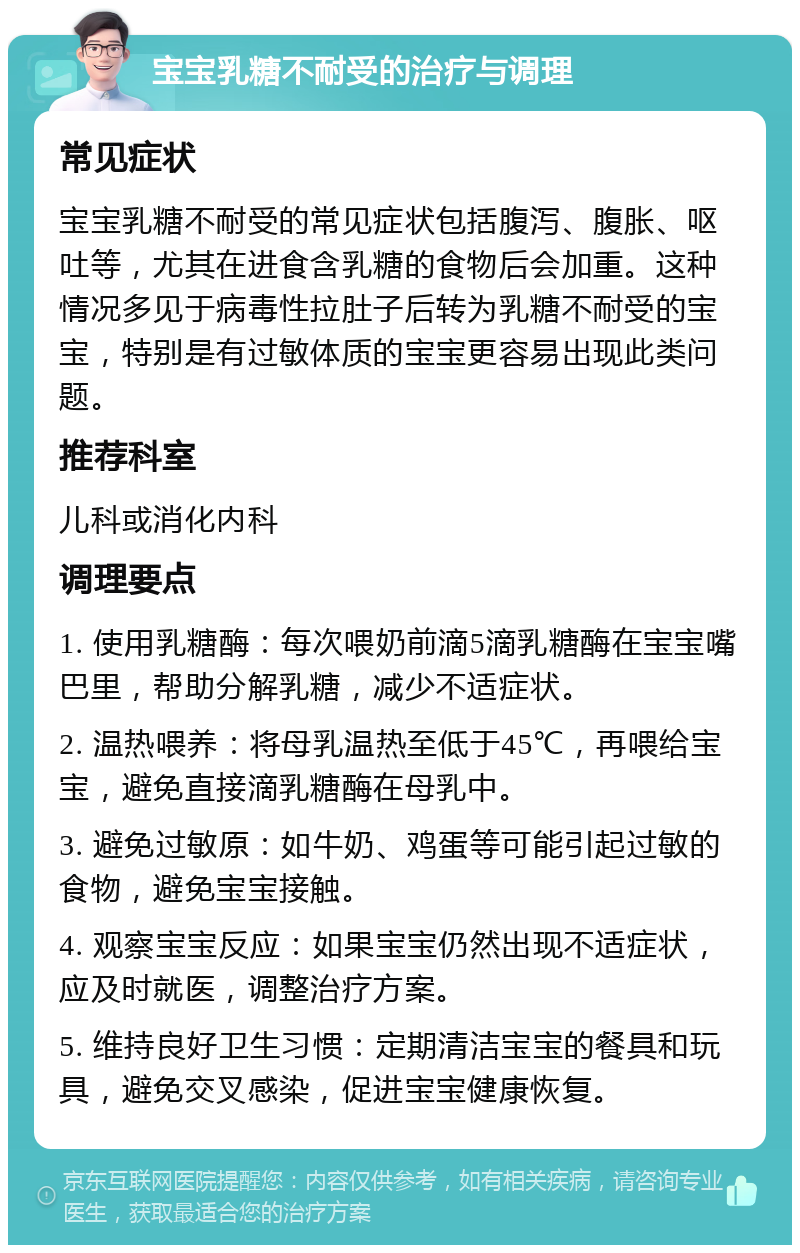 宝宝乳糖不耐受的治疗与调理 常见症状 宝宝乳糖不耐受的常见症状包括腹泻、腹胀、呕吐等，尤其在进食含乳糖的食物后会加重。这种情况多见于病毒性拉肚子后转为乳糖不耐受的宝宝，特别是有过敏体质的宝宝更容易出现此类问题。 推荐科室 儿科或消化内科 调理要点 1. 使用乳糖酶：每次喂奶前滴5滴乳糖酶在宝宝嘴巴里，帮助分解乳糖，减少不适症状。 2. 温热喂养：将母乳温热至低于45℃，再喂给宝宝，避免直接滴乳糖酶在母乳中。 3. 避免过敏原：如牛奶、鸡蛋等可能引起过敏的食物，避免宝宝接触。 4. 观察宝宝反应：如果宝宝仍然出现不适症状，应及时就医，调整治疗方案。 5. 维持良好卫生习惯：定期清洁宝宝的餐具和玩具，避免交叉感染，促进宝宝健康恢复。