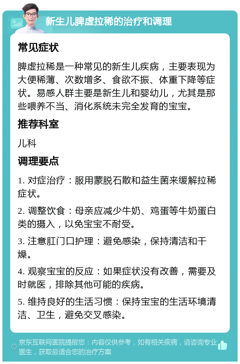 新生儿脾虚拉稀的治疗和调理 常见症状 脾虚拉稀是一种常见的新生儿疾病，主要表现为大便稀薄、次数增多、食欲不振、体重下降等症状。易感人群主要是新生儿和婴幼儿，尤其是那些喂养不当、消化系统未完全发育的宝宝。 推荐科室 儿科 调理要点 1. 对症治疗：服用蒙脱石散和益生菌来缓解拉稀症状。 2. 调整饮食：母亲应减少牛奶、鸡蛋等牛奶蛋白类的摄入，以免宝宝不耐受。 3. 注意肛门口护理：避免感染，保持清洁和干燥。 4. 观察宝宝的反应：如果症状没有改善，需要及时就医，排除其他可能的疾病。 5. 维持良好的生活习惯：保持宝宝的生活环境清洁、卫生，避免交叉感染。