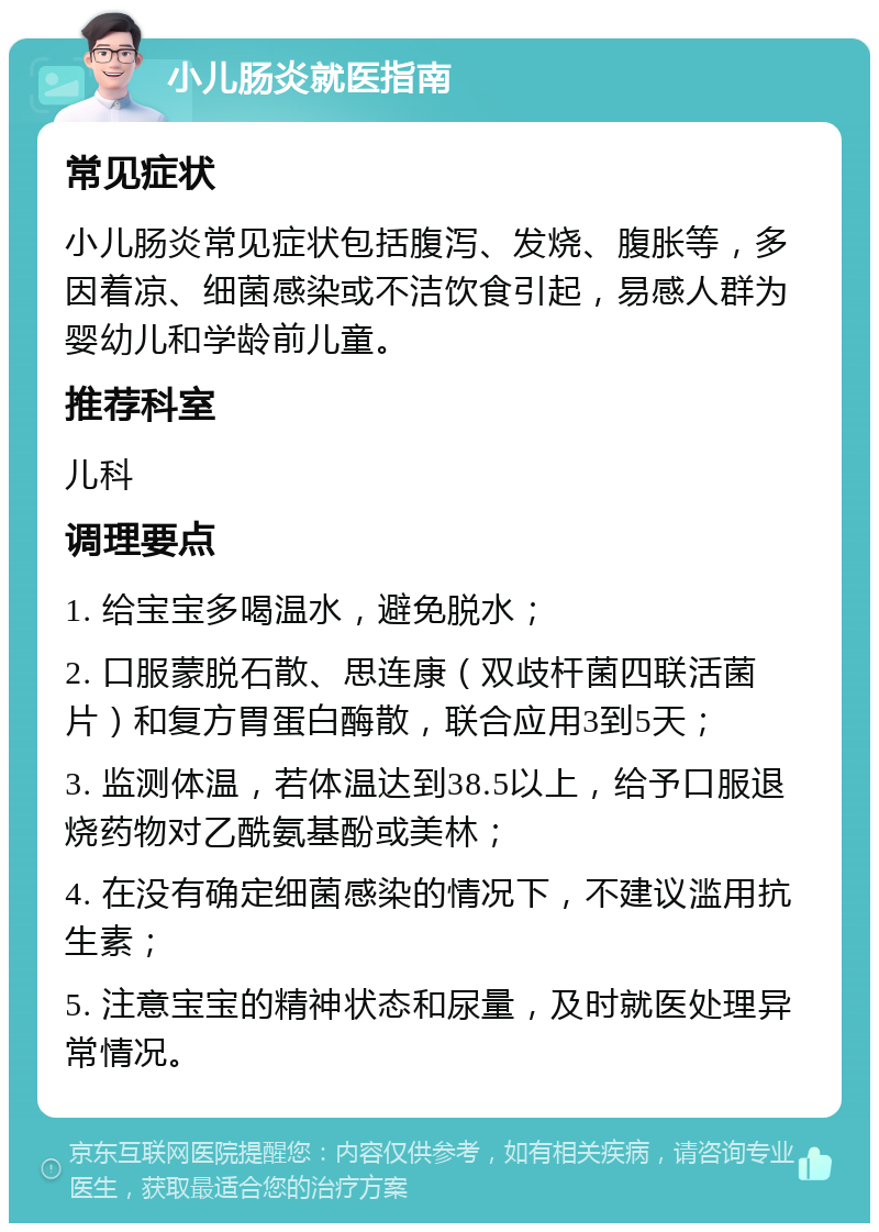 小儿肠炎就医指南 常见症状 小儿肠炎常见症状包括腹泻、发烧、腹胀等，多因着凉、细菌感染或不洁饮食引起，易感人群为婴幼儿和学龄前儿童。 推荐科室 儿科 调理要点 1. 给宝宝多喝温水，避免脱水； 2. 口服蒙脱石散、思连康（双歧杆菌四联活菌片）和复方胃蛋白酶散，联合应用3到5天； 3. 监测体温，若体温达到38.5以上，给予口服退烧药物对乙酰氨基酚或美林； 4. 在没有确定细菌感染的情况下，不建议滥用抗生素； 5. 注意宝宝的精神状态和尿量，及时就医处理异常情况。