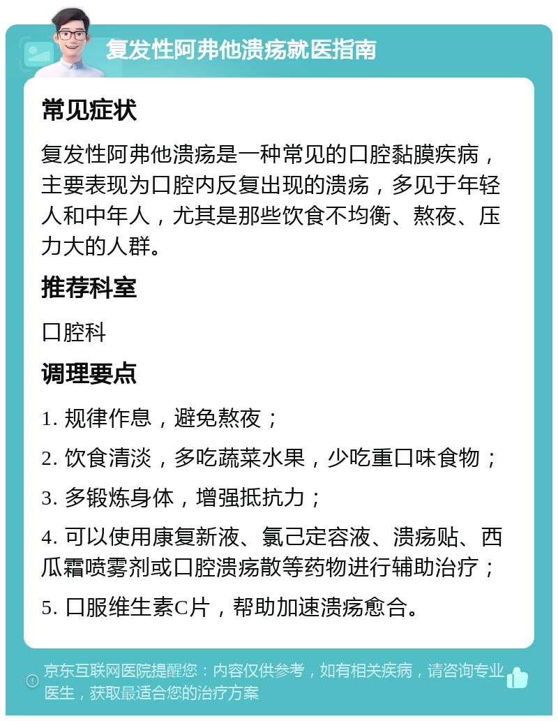 复发性阿弗他溃疡就医指南 常见症状 复发性阿弗他溃疡是一种常见的口腔黏膜疾病，主要表现为口腔内反复出现的溃疡，多见于年轻人和中年人，尤其是那些饮食不均衡、熬夜、压力大的人群。 推荐科室 口腔科 调理要点 1. 规律作息，避免熬夜； 2. 饮食清淡，多吃蔬菜水果，少吃重口味食物； 3. 多锻炼身体，增强抵抗力； 4. 可以使用康复新液、氯己定容液、溃疡贴、西瓜霜喷雾剂或口腔溃疡散等药物进行辅助治疗； 5. 口服维生素C片，帮助加速溃疡愈合。