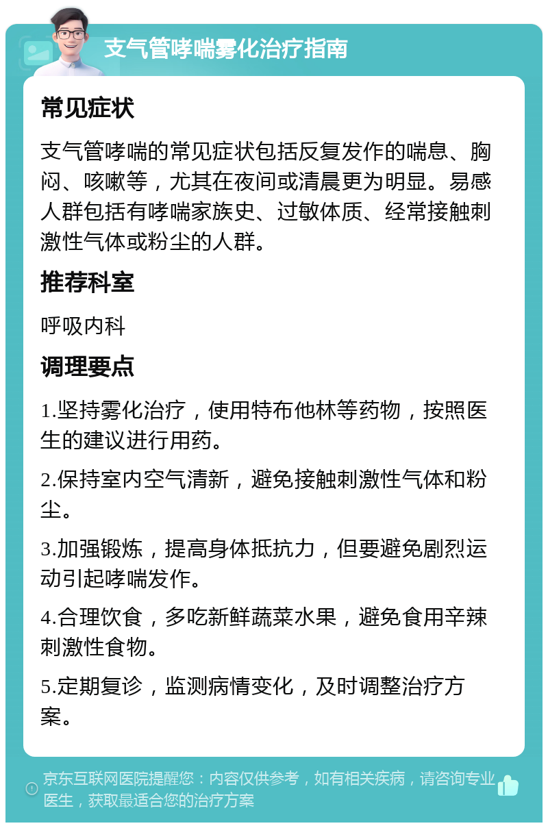 支气管哮喘雾化治疗指南 常见症状 支气管哮喘的常见症状包括反复发作的喘息、胸闷、咳嗽等，尤其在夜间或清晨更为明显。易感人群包括有哮喘家族史、过敏体质、经常接触刺激性气体或粉尘的人群。 推荐科室 呼吸内科 调理要点 1.坚持雾化治疗，使用特布他林等药物，按照医生的建议进行用药。 2.保持室内空气清新，避免接触刺激性气体和粉尘。 3.加强锻炼，提高身体抵抗力，但要避免剧烈运动引起哮喘发作。 4.合理饮食，多吃新鲜蔬菜水果，避免食用辛辣刺激性食物。 5.定期复诊，监测病情变化，及时调整治疗方案。