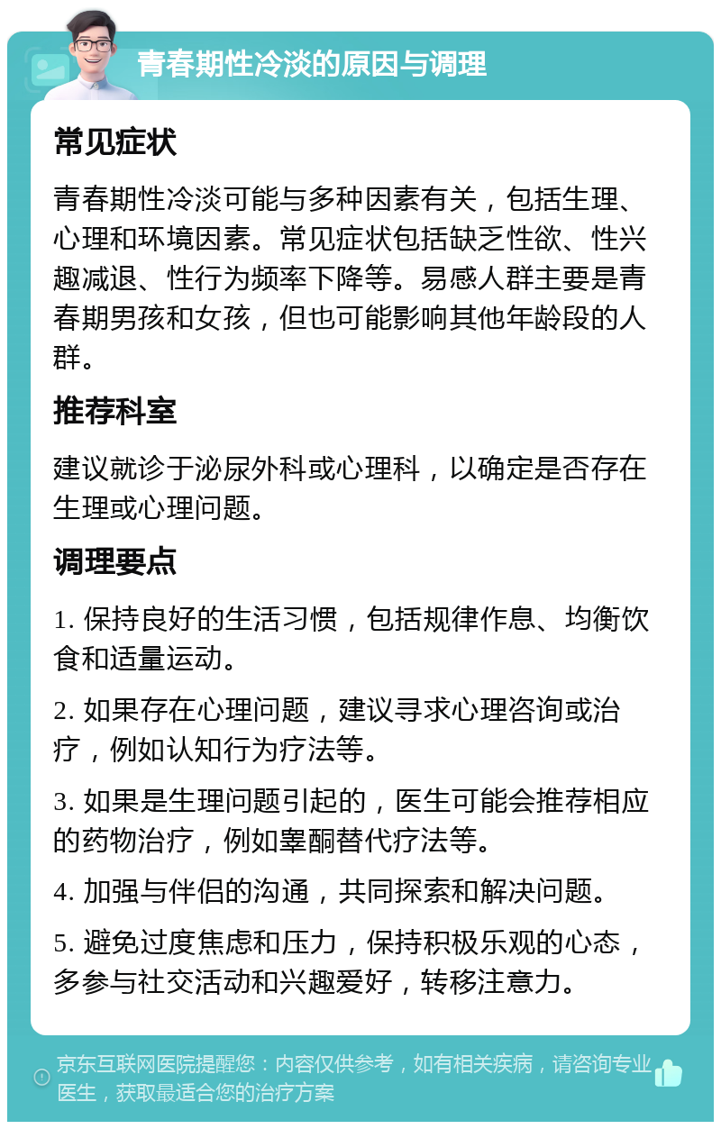 青春期性冷淡的原因与调理 常见症状 青春期性冷淡可能与多种因素有关，包括生理、心理和环境因素。常见症状包括缺乏性欲、性兴趣减退、性行为频率下降等。易感人群主要是青春期男孩和女孩，但也可能影响其他年龄段的人群。 推荐科室 建议就诊于泌尿外科或心理科，以确定是否存在生理或心理问题。 调理要点 1. 保持良好的生活习惯，包括规律作息、均衡饮食和适量运动。 2. 如果存在心理问题，建议寻求心理咨询或治疗，例如认知行为疗法等。 3. 如果是生理问题引起的，医生可能会推荐相应的药物治疗，例如睾酮替代疗法等。 4. 加强与伴侣的沟通，共同探索和解决问题。 5. 避免过度焦虑和压力，保持积极乐观的心态，多参与社交活动和兴趣爱好，转移注意力。