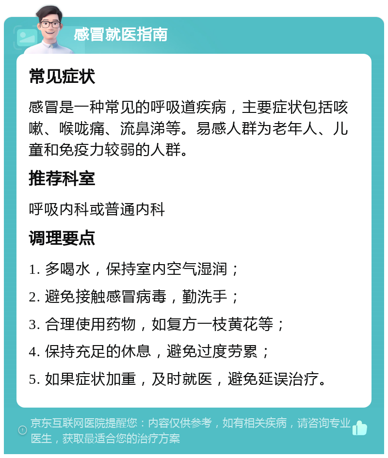 感冒就医指南 常见症状 感冒是一种常见的呼吸道疾病，主要症状包括咳嗽、喉咙痛、流鼻涕等。易感人群为老年人、儿童和免疫力较弱的人群。 推荐科室 呼吸内科或普通内科 调理要点 1. 多喝水，保持室内空气湿润； 2. 避免接触感冒病毒，勤洗手； 3. 合理使用药物，如复方一枝黄花等； 4. 保持充足的休息，避免过度劳累； 5. 如果症状加重，及时就医，避免延误治疗。