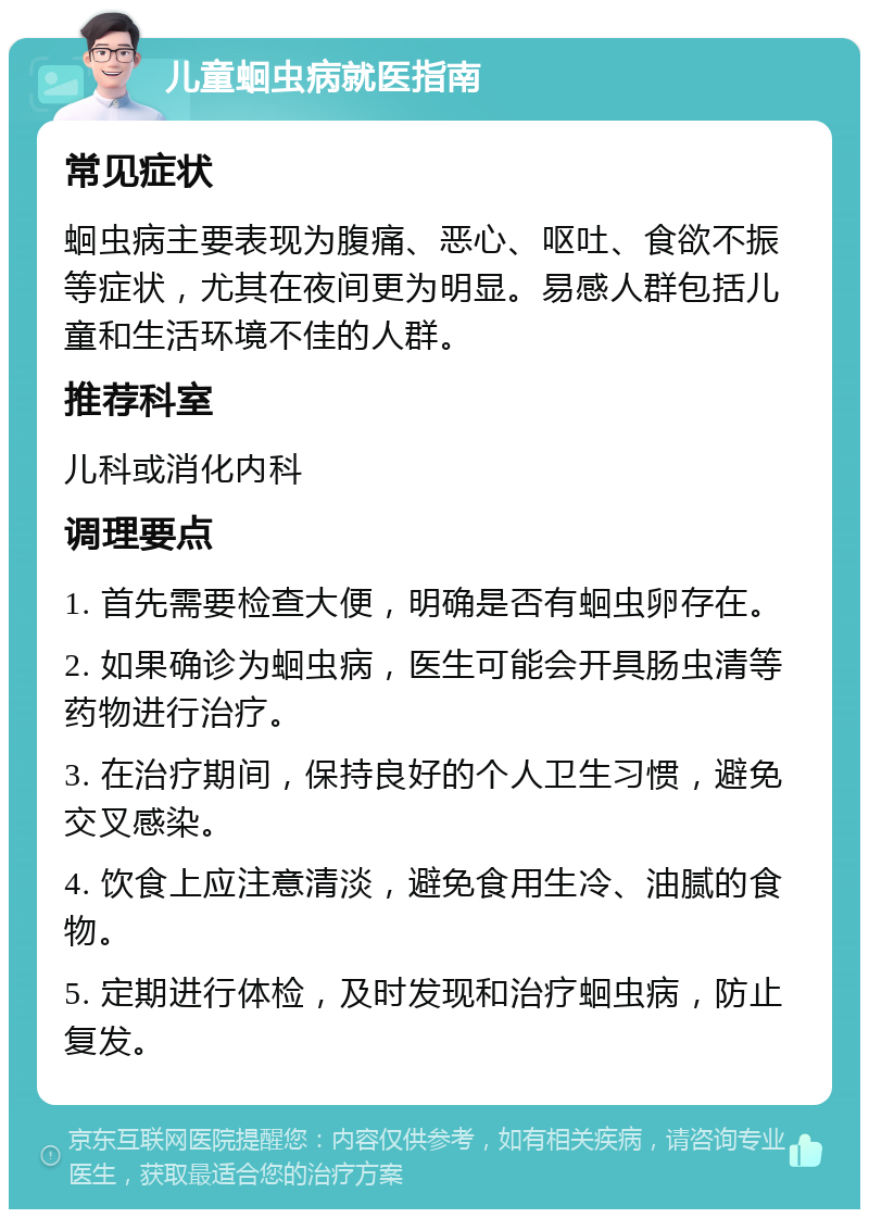 儿童蛔虫病就医指南 常见症状 蛔虫病主要表现为腹痛、恶心、呕吐、食欲不振等症状，尤其在夜间更为明显。易感人群包括儿童和生活环境不佳的人群。 推荐科室 儿科或消化内科 调理要点 1. 首先需要检查大便，明确是否有蛔虫卵存在。 2. 如果确诊为蛔虫病，医生可能会开具肠虫清等药物进行治疗。 3. 在治疗期间，保持良好的个人卫生习惯，避免交叉感染。 4. 饮食上应注意清淡，避免食用生冷、油腻的食物。 5. 定期进行体检，及时发现和治疗蛔虫病，防止复发。