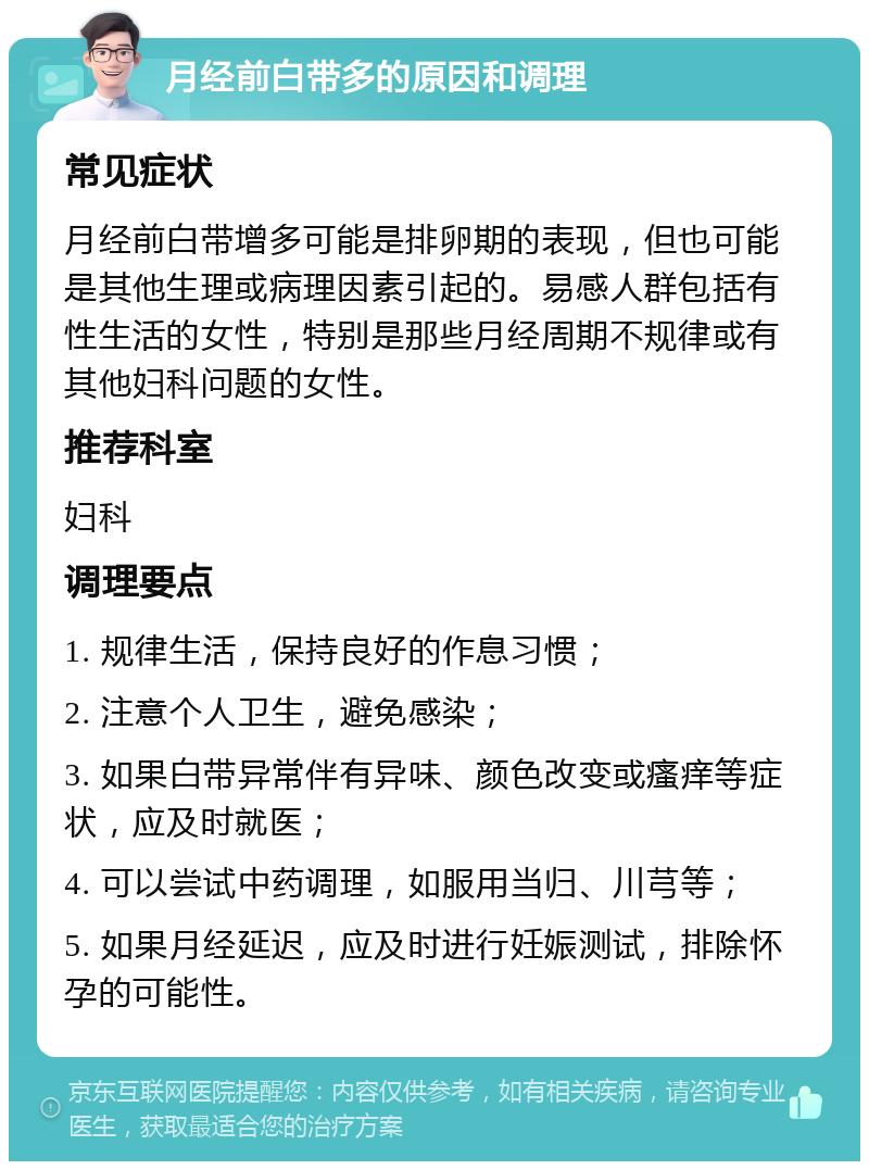 月经前白带多的原因和调理 常见症状 月经前白带增多可能是排卵期的表现，但也可能是其他生理或病理因素引起的。易感人群包括有性生活的女性，特别是那些月经周期不规律或有其他妇科问题的女性。 推荐科室 妇科 调理要点 1. 规律生活，保持良好的作息习惯； 2. 注意个人卫生，避免感染； 3. 如果白带异常伴有异味、颜色改变或瘙痒等症状，应及时就医； 4. 可以尝试中药调理，如服用当归、川芎等； 5. 如果月经延迟，应及时进行妊娠测试，排除怀孕的可能性。