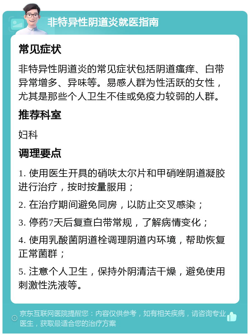 非特异性阴道炎就医指南 常见症状 非特异性阴道炎的常见症状包括阴道瘙痒、白带异常增多、异味等。易感人群为性活跃的女性，尤其是那些个人卫生不佳或免疫力较弱的人群。 推荐科室 妇科 调理要点 1. 使用医生开具的硝呋太尔片和甲硝唑阴道凝胶进行治疗，按时按量服用； 2. 在治疗期间避免同房，以防止交叉感染； 3. 停药7天后复查白带常规，了解病情变化； 4. 使用乳酸菌阴道栓调理阴道内环境，帮助恢复正常菌群； 5. 注意个人卫生，保持外阴清洁干燥，避免使用刺激性洗液等。