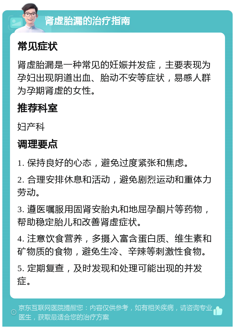 肾虚胎漏的治疗指南 常见症状 肾虚胎漏是一种常见的妊娠并发症，主要表现为孕妇出现阴道出血、胎动不安等症状，易感人群为孕期肾虚的女性。 推荐科室 妇产科 调理要点 1. 保持良好的心态，避免过度紧张和焦虑。 2. 合理安排休息和活动，避免剧烈运动和重体力劳动。 3. 遵医嘱服用固肾安胎丸和地屈孕酮片等药物，帮助稳定胎儿和改善肾虚症状。 4. 注意饮食营养，多摄入富含蛋白质、维生素和矿物质的食物，避免生冷、辛辣等刺激性食物。 5. 定期复查，及时发现和处理可能出现的并发症。