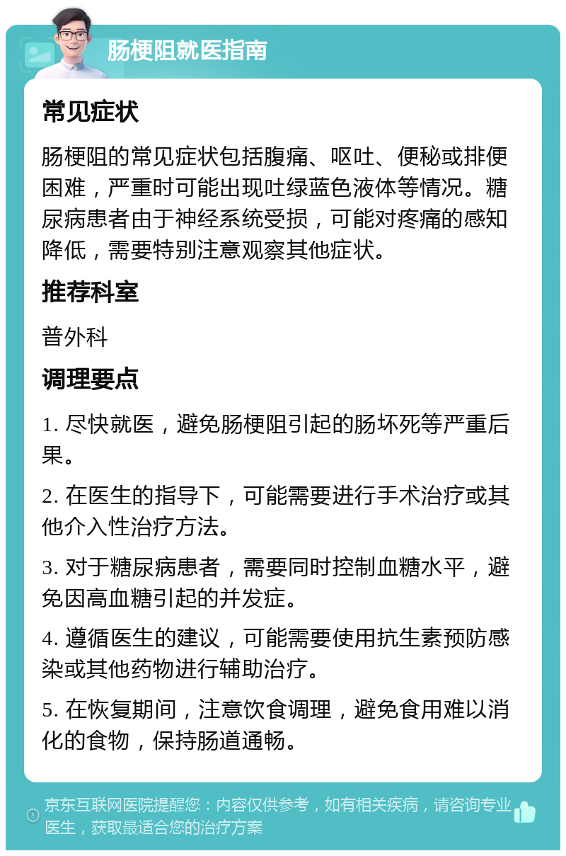 肠梗阻就医指南 常见症状 肠梗阻的常见症状包括腹痛、呕吐、便秘或排便困难，严重时可能出现吐绿蓝色液体等情况。糖尿病患者由于神经系统受损，可能对疼痛的感知降低，需要特别注意观察其他症状。 推荐科室 普外科 调理要点 1. 尽快就医，避免肠梗阻引起的肠坏死等严重后果。 2. 在医生的指导下，可能需要进行手术治疗或其他介入性治疗方法。 3. 对于糖尿病患者，需要同时控制血糖水平，避免因高血糖引起的并发症。 4. 遵循医生的建议，可能需要使用抗生素预防感染或其他药物进行辅助治疗。 5. 在恢复期间，注意饮食调理，避免食用难以消化的食物，保持肠道通畅。