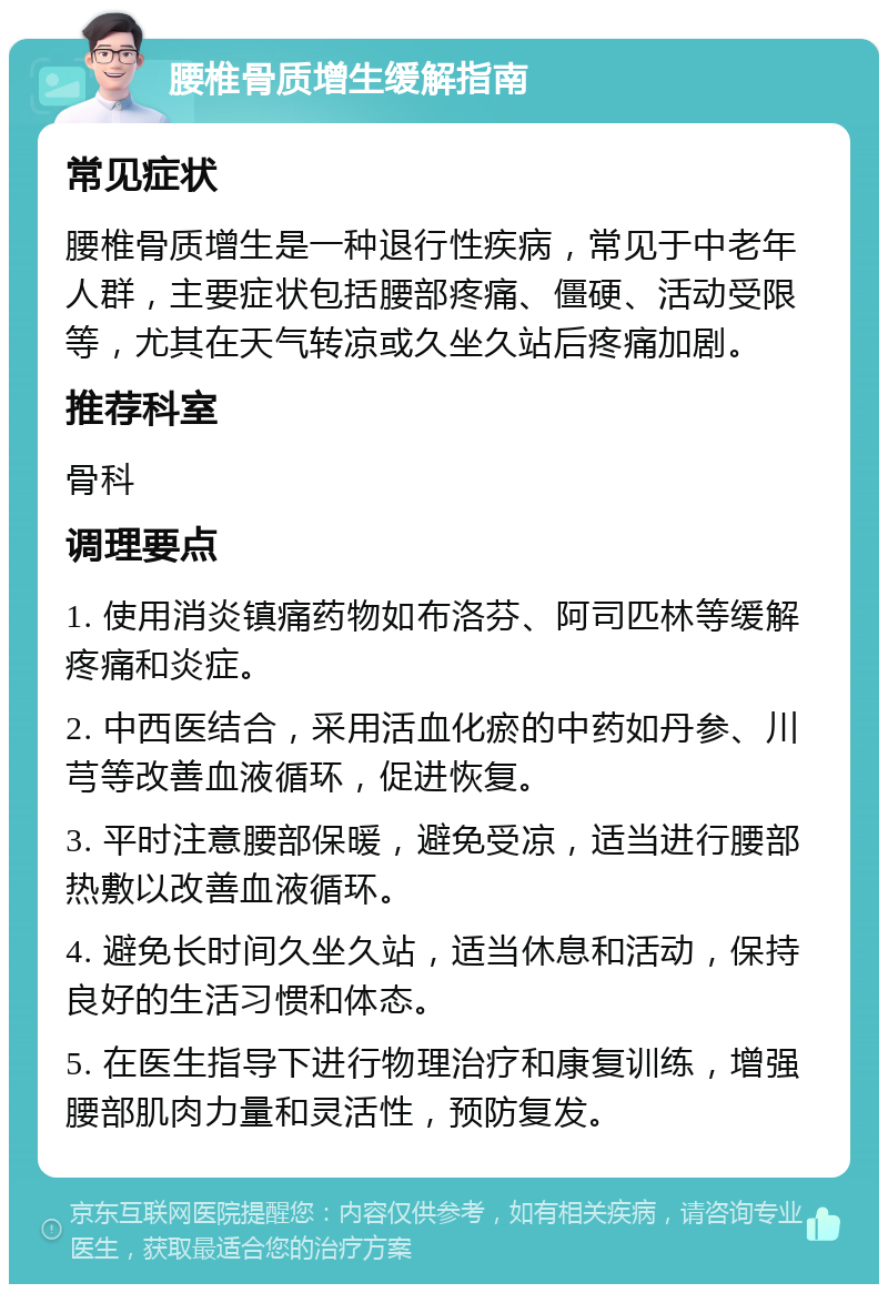 腰椎骨质增生缓解指南 常见症状 腰椎骨质增生是一种退行性疾病，常见于中老年人群，主要症状包括腰部疼痛、僵硬、活动受限等，尤其在天气转凉或久坐久站后疼痛加剧。 推荐科室 骨科 调理要点 1. 使用消炎镇痛药物如布洛芬、阿司匹林等缓解疼痛和炎症。 2. 中西医结合，采用活血化瘀的中药如丹参、川芎等改善血液循环，促进恢复。 3. 平时注意腰部保暖，避免受凉，适当进行腰部热敷以改善血液循环。 4. 避免长时间久坐久站，适当休息和活动，保持良好的生活习惯和体态。 5. 在医生指导下进行物理治疗和康复训练，增强腰部肌肉力量和灵活性，预防复发。