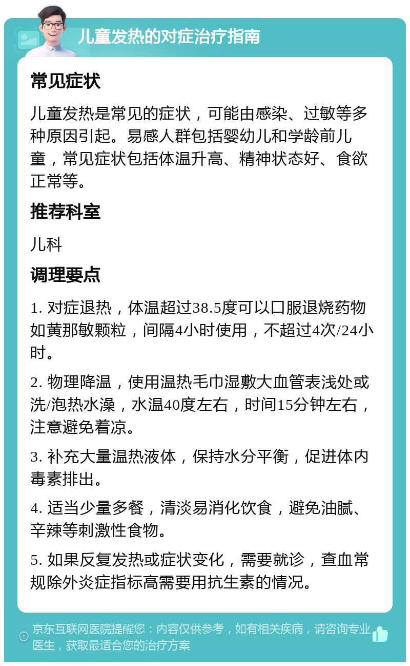 儿童发热的对症治疗指南 常见症状 儿童发热是常见的症状，可能由感染、过敏等多种原因引起。易感人群包括婴幼儿和学龄前儿童，常见症状包括体温升高、精神状态好、食欲正常等。 推荐科室 儿科 调理要点 1. 对症退热，体温超过38.5度可以口服退烧药物如黄那敏颗粒，间隔4小时使用，不超过4次/24小时。 2. 物理降温，使用温热毛巾湿敷大血管表浅处或洗/泡热水澡，水温40度左右，时间15分钟左右，注意避免着凉。 3. 补充大量温热液体，保持水分平衡，促进体内毒素排出。 4. 适当少量多餐，清淡易消化饮食，避免油腻、辛辣等刺激性食物。 5. 如果反复发热或症状变化，需要就诊，查血常规除外炎症指标高需要用抗生素的情况。