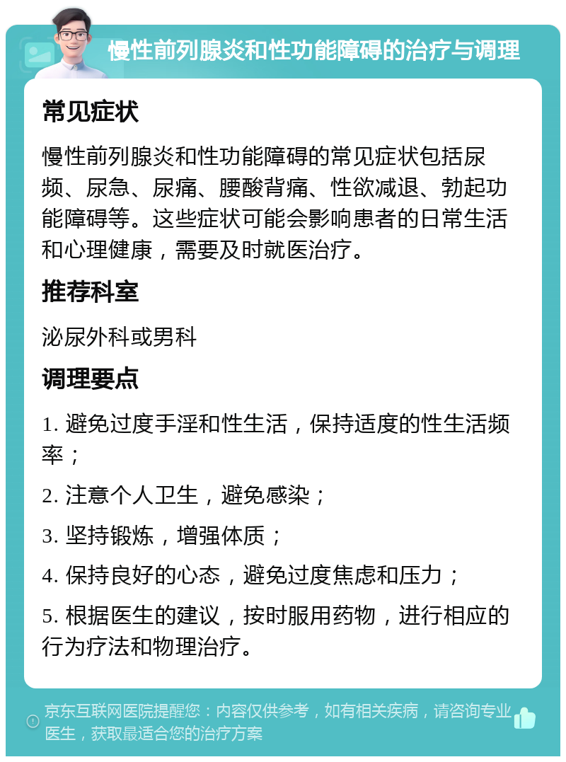 慢性前列腺炎和性功能障碍的治疗与调理 常见症状 慢性前列腺炎和性功能障碍的常见症状包括尿频、尿急、尿痛、腰酸背痛、性欲减退、勃起功能障碍等。这些症状可能会影响患者的日常生活和心理健康，需要及时就医治疗。 推荐科室 泌尿外科或男科 调理要点 1. 避免过度手淫和性生活，保持适度的性生活频率； 2. 注意个人卫生，避免感染； 3. 坚持锻炼，增强体质； 4. 保持良好的心态，避免过度焦虑和压力； 5. 根据医生的建议，按时服用药物，进行相应的行为疗法和物理治疗。