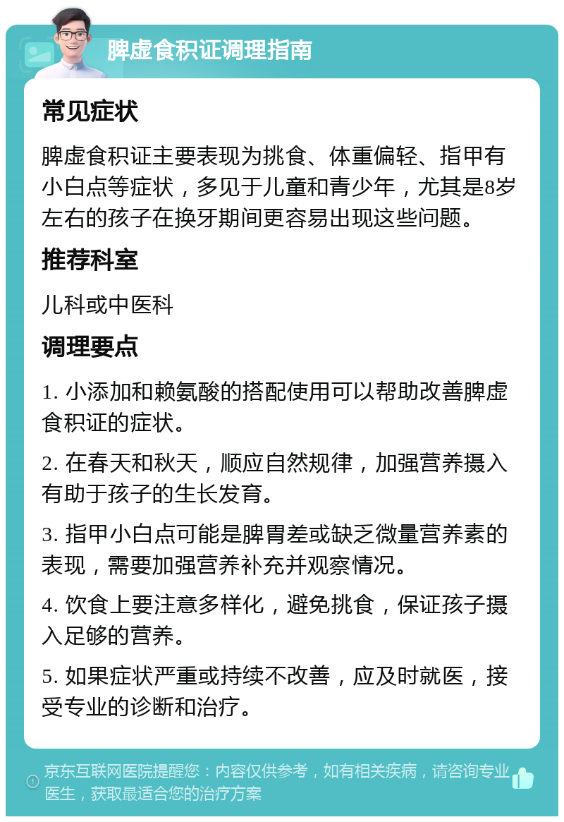 脾虚食积证调理指南 常见症状 脾虚食积证主要表现为挑食、体重偏轻、指甲有小白点等症状，多见于儿童和青少年，尤其是8岁左右的孩子在换牙期间更容易出现这些问题。 推荐科室 儿科或中医科 调理要点 1. 小添加和赖氨酸的搭配使用可以帮助改善脾虚食积证的症状。 2. 在春天和秋天，顺应自然规律，加强营养摄入有助于孩子的生长发育。 3. 指甲小白点可能是脾胃差或缺乏微量营养素的表现，需要加强营养补充并观察情况。 4. 饮食上要注意多样化，避免挑食，保证孩子摄入足够的营养。 5. 如果症状严重或持续不改善，应及时就医，接受专业的诊断和治疗。